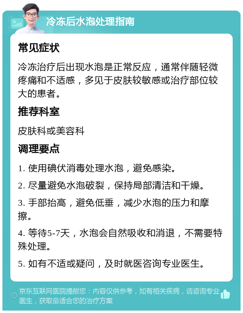 冷冻后水泡处理指南 常见症状 冷冻治疗后出现水泡是正常反应，通常伴随轻微疼痛和不适感，多见于皮肤较敏感或治疗部位较大的患者。 推荐科室 皮肤科或美容科 调理要点 1. 使用碘伏消毒处理水泡，避免感染。 2. 尽量避免水泡破裂，保持局部清洁和干燥。 3. 手部抬高，避免低垂，减少水泡的压力和摩擦。 4. 等待5-7天，水泡会自然吸收和消退，不需要特殊处理。 5. 如有不适或疑问，及时就医咨询专业医生。