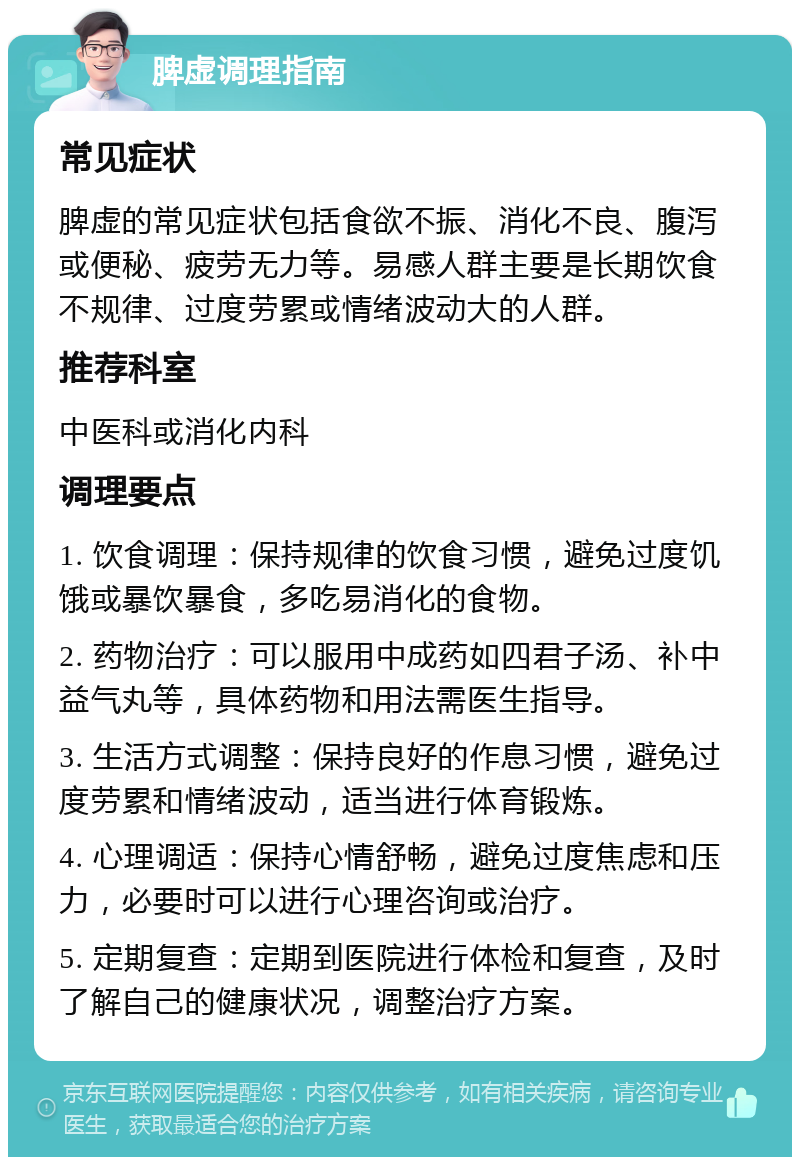 脾虚调理指南 常见症状 脾虚的常见症状包括食欲不振、消化不良、腹泻或便秘、疲劳无力等。易感人群主要是长期饮食不规律、过度劳累或情绪波动大的人群。 推荐科室 中医科或消化内科 调理要点 1. 饮食调理：保持规律的饮食习惯，避免过度饥饿或暴饮暴食，多吃易消化的食物。 2. 药物治疗：可以服用中成药如四君子汤、补中益气丸等，具体药物和用法需医生指导。 3. 生活方式调整：保持良好的作息习惯，避免过度劳累和情绪波动，适当进行体育锻炼。 4. 心理调适：保持心情舒畅，避免过度焦虑和压力，必要时可以进行心理咨询或治疗。 5. 定期复查：定期到医院进行体检和复查，及时了解自己的健康状况，调整治疗方案。