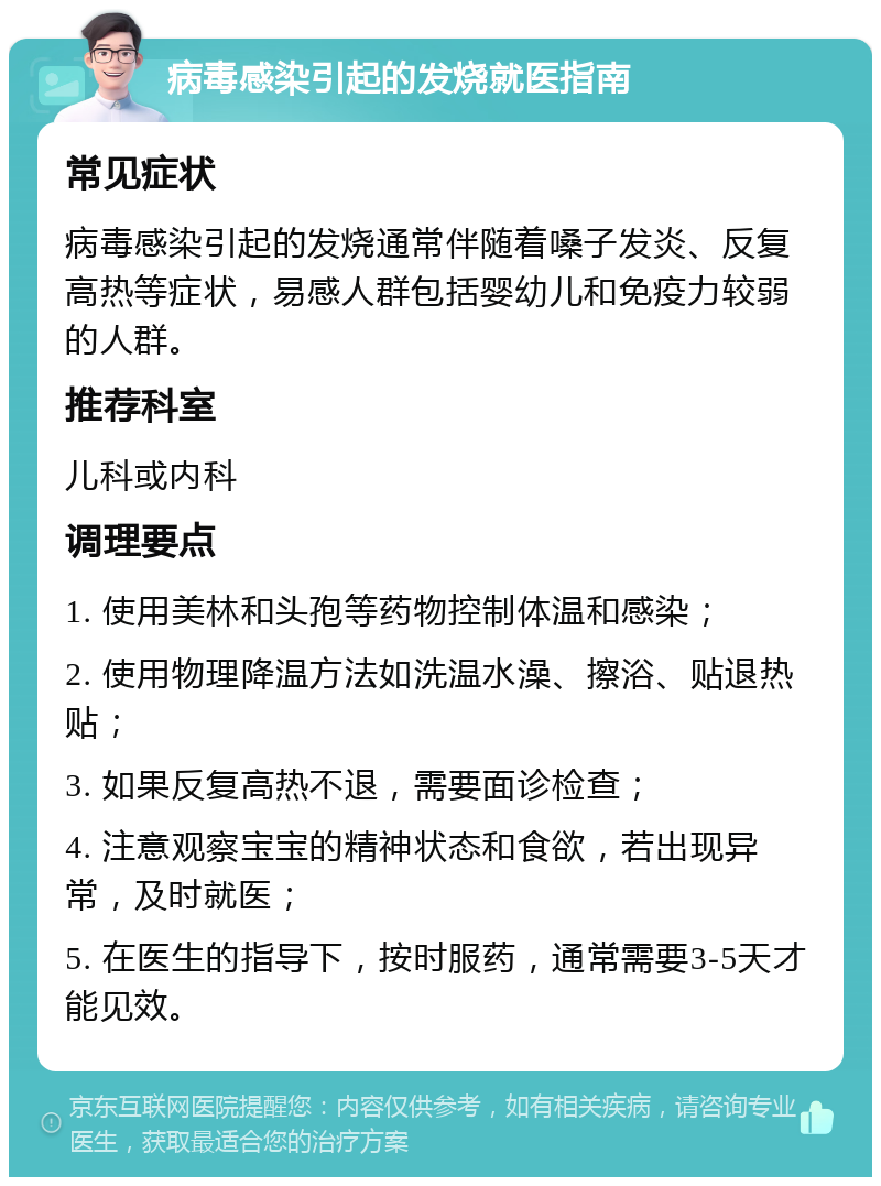 病毒感染引起的发烧就医指南 常见症状 病毒感染引起的发烧通常伴随着嗓子发炎、反复高热等症状，易感人群包括婴幼儿和免疫力较弱的人群。 推荐科室 儿科或内科 调理要点 1. 使用美林和头孢等药物控制体温和感染； 2. 使用物理降温方法如洗温水澡、擦浴、贴退热贴； 3. 如果反复高热不退，需要面诊检查； 4. 注意观察宝宝的精神状态和食欲，若出现异常，及时就医； 5. 在医生的指导下，按时服药，通常需要3-5天才能见效。