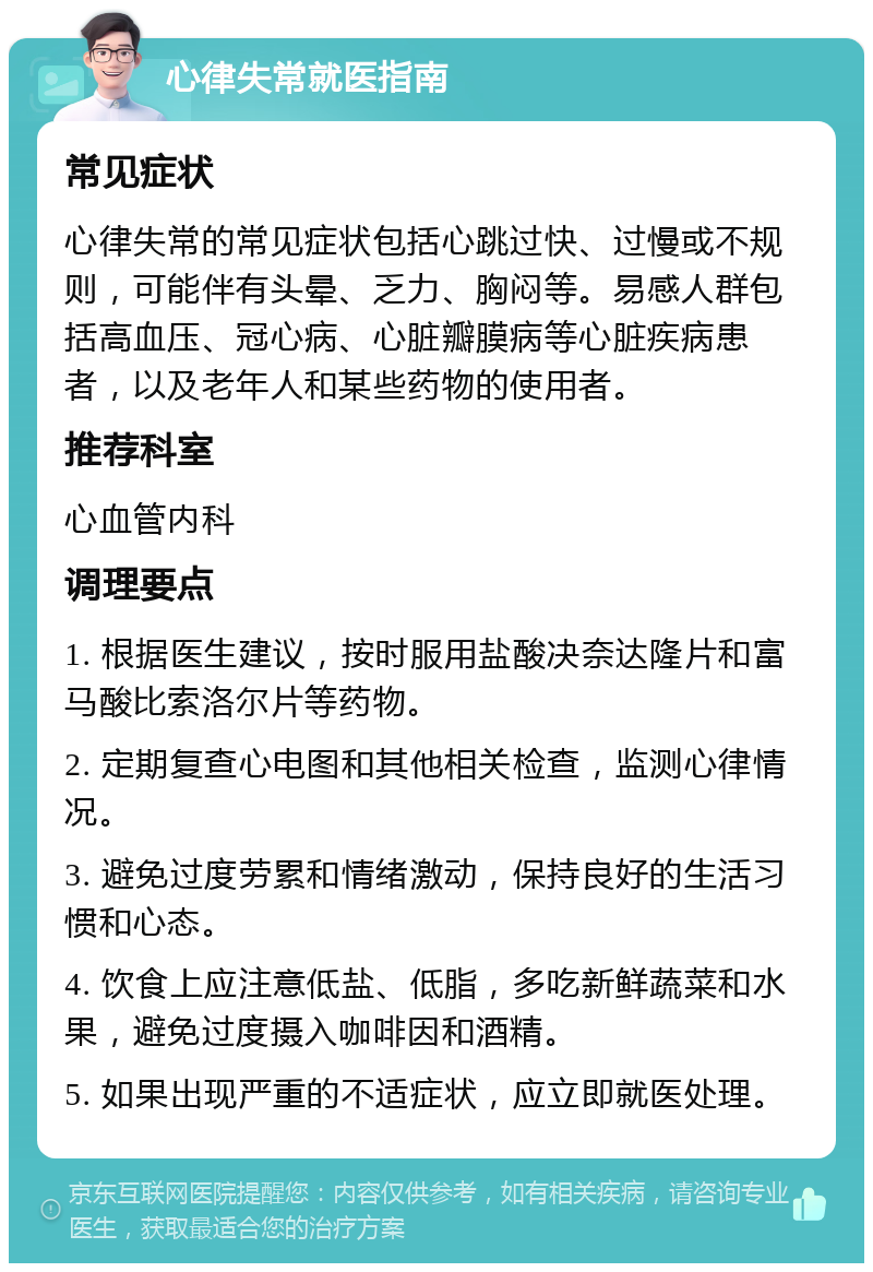 心律失常就医指南 常见症状 心律失常的常见症状包括心跳过快、过慢或不规则，可能伴有头晕、乏力、胸闷等。易感人群包括高血压、冠心病、心脏瓣膜病等心脏疾病患者，以及老年人和某些药物的使用者。 推荐科室 心血管内科 调理要点 1. 根据医生建议，按时服用盐酸决奈达隆片和富马酸比索洛尔片等药物。 2. 定期复查心电图和其他相关检查，监测心律情况。 3. 避免过度劳累和情绪激动，保持良好的生活习惯和心态。 4. 饮食上应注意低盐、低脂，多吃新鲜蔬菜和水果，避免过度摄入咖啡因和酒精。 5. 如果出现严重的不适症状，应立即就医处理。