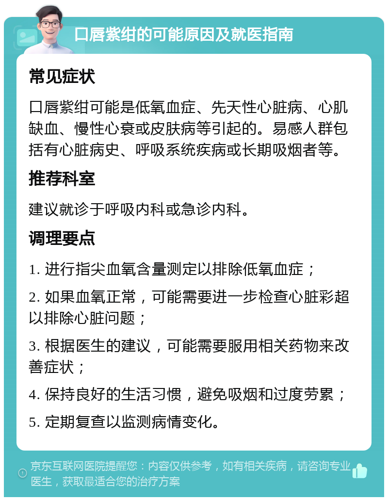 口唇紫绀的可能原因及就医指南 常见症状 口唇紫绀可能是低氧血症、先天性心脏病、心肌缺血、慢性心衰或皮肤病等引起的。易感人群包括有心脏病史、呼吸系统疾病或长期吸烟者等。 推荐科室 建议就诊于呼吸内科或急诊内科。 调理要点 1. 进行指尖血氧含量测定以排除低氧血症； 2. 如果血氧正常，可能需要进一步检查心脏彩超以排除心脏问题； 3. 根据医生的建议，可能需要服用相关药物来改善症状； 4. 保持良好的生活习惯，避免吸烟和过度劳累； 5. 定期复查以监测病情变化。