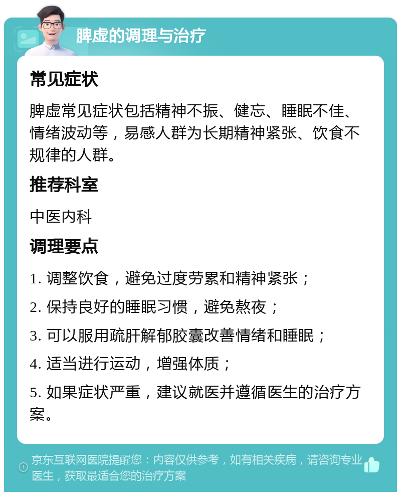 脾虚的调理与治疗 常见症状 脾虚常见症状包括精神不振、健忘、睡眠不佳、情绪波动等，易感人群为长期精神紧张、饮食不规律的人群。 推荐科室 中医内科 调理要点 1. 调整饮食，避免过度劳累和精神紧张； 2. 保持良好的睡眠习惯，避免熬夜； 3. 可以服用疏肝解郁胶囊改善情绪和睡眠； 4. 适当进行运动，增强体质； 5. 如果症状严重，建议就医并遵循医生的治疗方案。