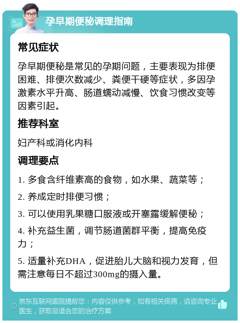 孕早期便秘调理指南 常见症状 孕早期便秘是常见的孕期问题，主要表现为排便困难、排便次数减少、粪便干硬等症状，多因孕激素水平升高、肠道蠕动减慢、饮食习惯改变等因素引起。 推荐科室 妇产科或消化内科 调理要点 1. 多食含纤维素高的食物，如水果、蔬菜等； 2. 养成定时排便习惯； 3. 可以使用乳果糖口服液或开塞露缓解便秘； 4. 补充益生菌，调节肠道菌群平衡，提高免疫力； 5. 适量补充DHA，促进胎儿大脑和视力发育，但需注意每日不超过300mg的摄入量。