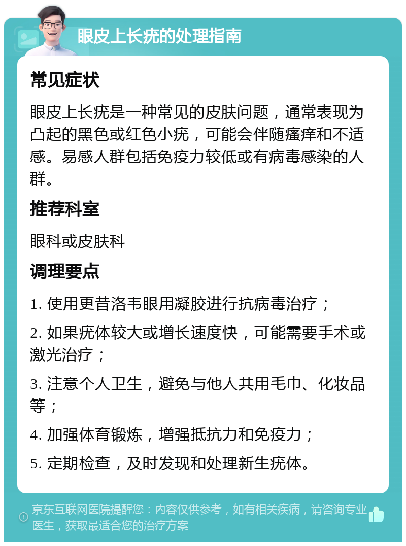 眼皮上长疣的处理指南 常见症状 眼皮上长疣是一种常见的皮肤问题，通常表现为凸起的黑色或红色小疣，可能会伴随瘙痒和不适感。易感人群包括免疫力较低或有病毒感染的人群。 推荐科室 眼科或皮肤科 调理要点 1. 使用更昔洛韦眼用凝胶进行抗病毒治疗； 2. 如果疣体较大或增长速度快，可能需要手术或激光治疗； 3. 注意个人卫生，避免与他人共用毛巾、化妆品等； 4. 加强体育锻炼，增强抵抗力和免疫力； 5. 定期检查，及时发现和处理新生疣体。