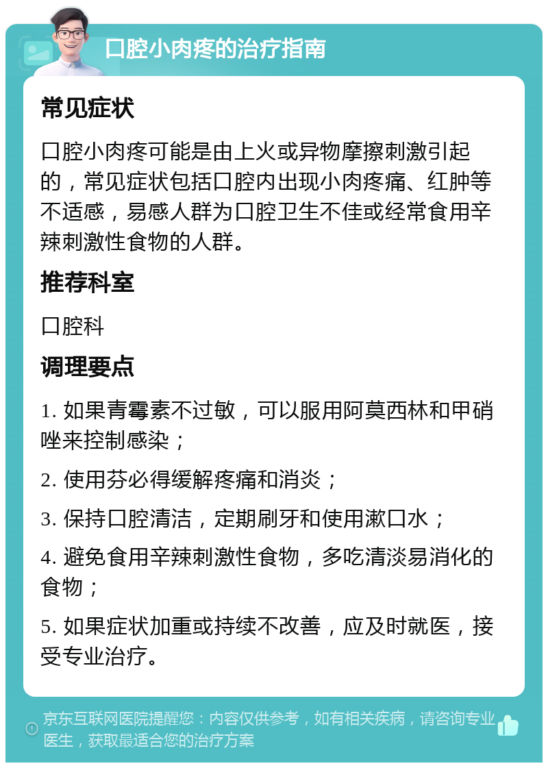 口腔小肉疼的治疗指南 常见症状 口腔小肉疼可能是由上火或异物摩擦刺激引起的，常见症状包括口腔内出现小肉疼痛、红肿等不适感，易感人群为口腔卫生不佳或经常食用辛辣刺激性食物的人群。 推荐科室 口腔科 调理要点 1. 如果青霉素不过敏，可以服用阿莫西林和甲硝唑来控制感染； 2. 使用芬必得缓解疼痛和消炎； 3. 保持口腔清洁，定期刷牙和使用漱口水； 4. 避免食用辛辣刺激性食物，多吃清淡易消化的食物； 5. 如果症状加重或持续不改善，应及时就医，接受专业治疗。