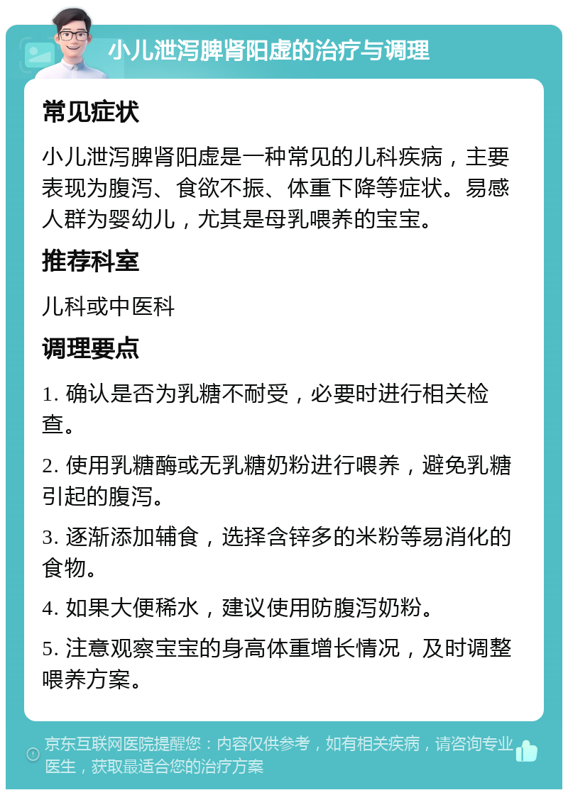 小儿泄泻脾肾阳虚的治疗与调理 常见症状 小儿泄泻脾肾阳虚是一种常见的儿科疾病，主要表现为腹泻、食欲不振、体重下降等症状。易感人群为婴幼儿，尤其是母乳喂养的宝宝。 推荐科室 儿科或中医科 调理要点 1. 确认是否为乳糖不耐受，必要时进行相关检查。 2. 使用乳糖酶或无乳糖奶粉进行喂养，避免乳糖引起的腹泻。 3. 逐渐添加辅食，选择含锌多的米粉等易消化的食物。 4. 如果大便稀水，建议使用防腹泻奶粉。 5. 注意观察宝宝的身高体重增长情况，及时调整喂养方案。