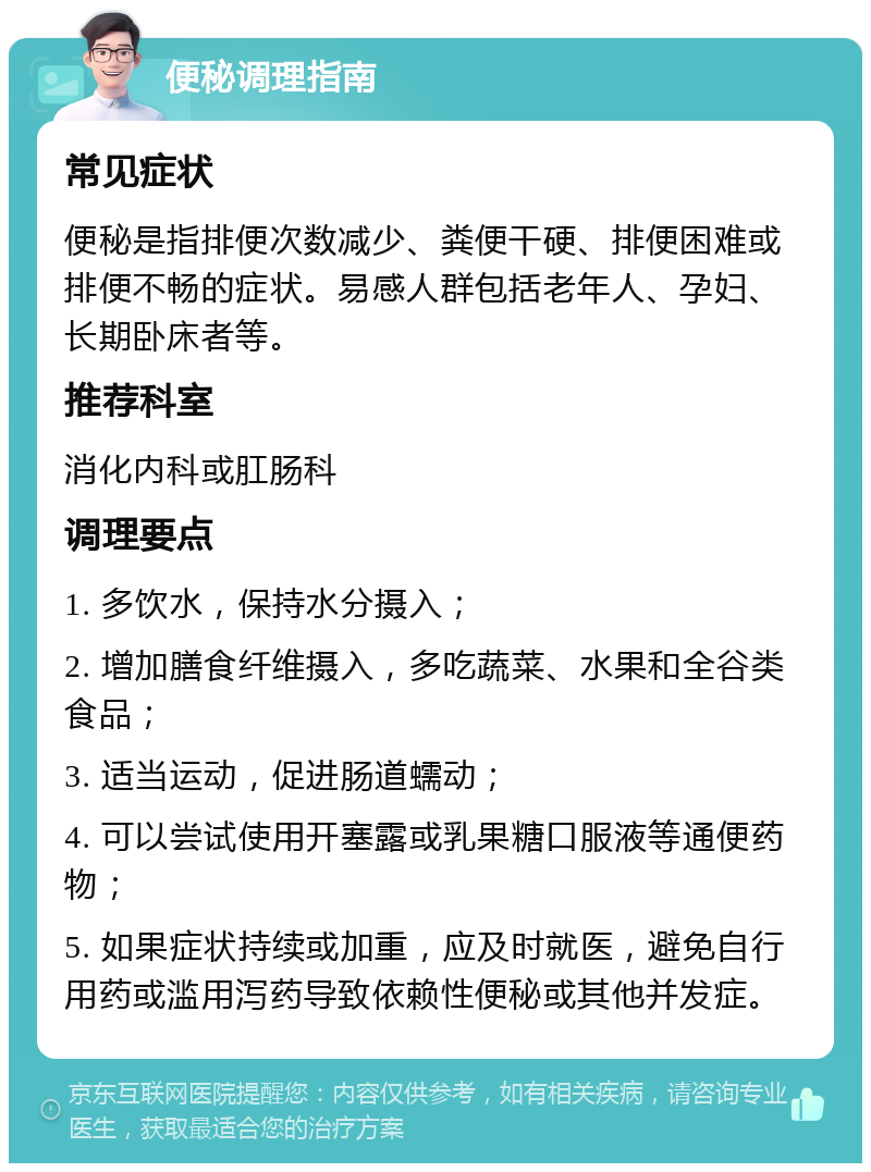 便秘调理指南 常见症状 便秘是指排便次数减少、粪便干硬、排便困难或排便不畅的症状。易感人群包括老年人、孕妇、长期卧床者等。 推荐科室 消化内科或肛肠科 调理要点 1. 多饮水，保持水分摄入； 2. 增加膳食纤维摄入，多吃蔬菜、水果和全谷类食品； 3. 适当运动，促进肠道蠕动； 4. 可以尝试使用开塞露或乳果糖口服液等通便药物； 5. 如果症状持续或加重，应及时就医，避免自行用药或滥用泻药导致依赖性便秘或其他并发症。