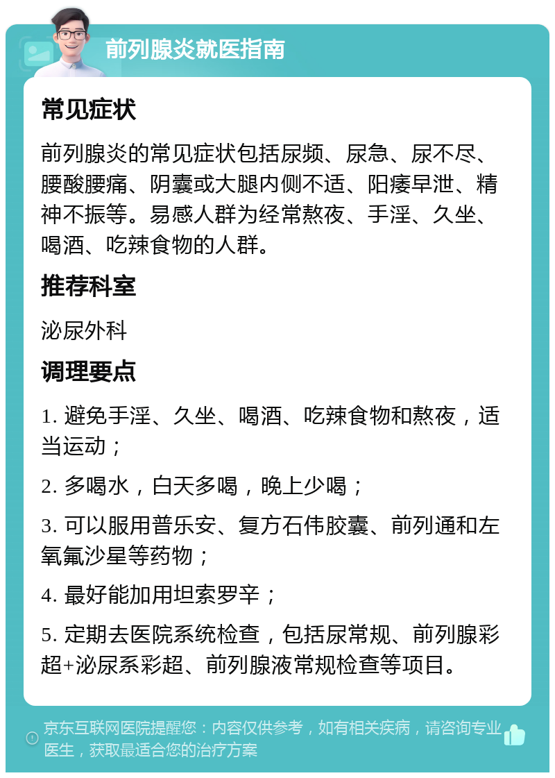 前列腺炎就医指南 常见症状 前列腺炎的常见症状包括尿频、尿急、尿不尽、腰酸腰痛、阴囊或大腿内侧不适、阳痿早泄、精神不振等。易感人群为经常熬夜、手淫、久坐、喝酒、吃辣食物的人群。 推荐科室 泌尿外科 调理要点 1. 避免手淫、久坐、喝酒、吃辣食物和熬夜，适当运动； 2. 多喝水，白天多喝，晚上少喝； 3. 可以服用普乐安、复方石伟胶囊、前列通和左氧氟沙星等药物； 4. 最好能加用坦索罗辛； 5. 定期去医院系统检查，包括尿常规、前列腺彩超+泌尿系彩超、前列腺液常规检查等项目。