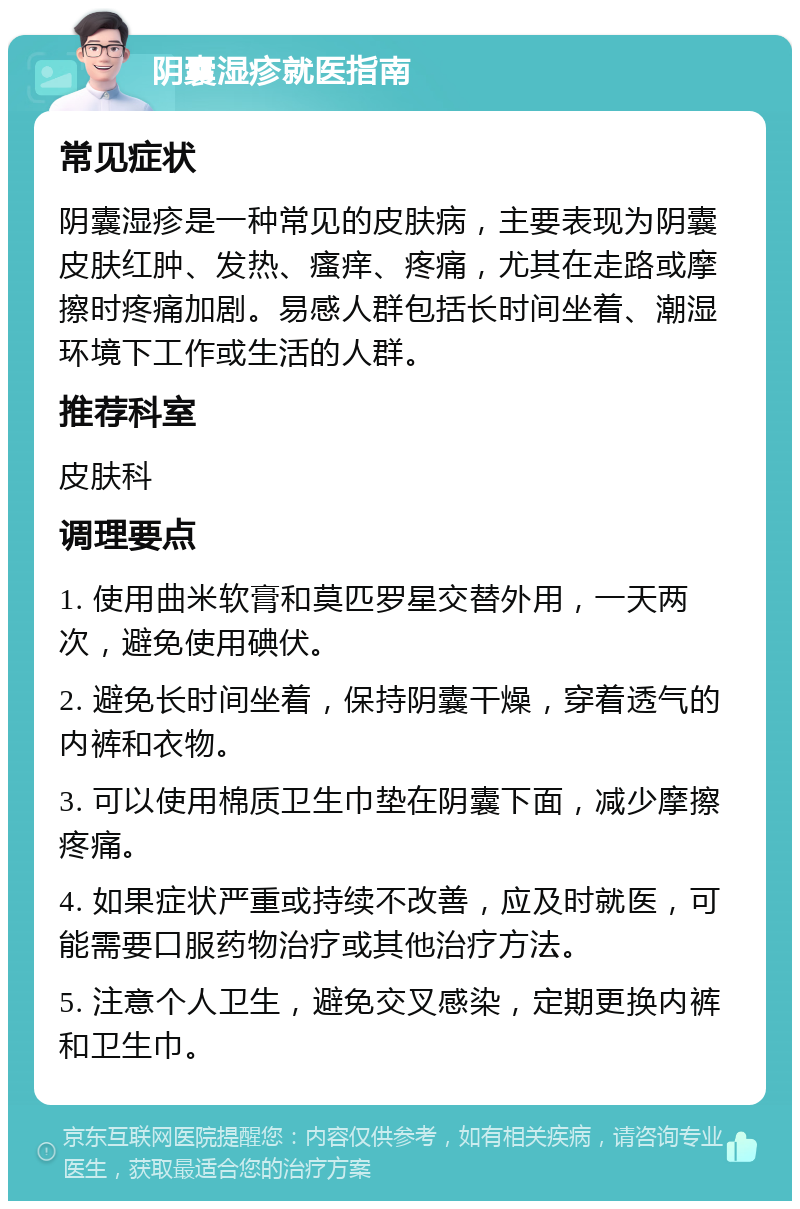 阴囊湿疹就医指南 常见症状 阴囊湿疹是一种常见的皮肤病，主要表现为阴囊皮肤红肿、发热、瘙痒、疼痛，尤其在走路或摩擦时疼痛加剧。易感人群包括长时间坐着、潮湿环境下工作或生活的人群。 推荐科室 皮肤科 调理要点 1. 使用曲米软膏和莫匹罗星交替外用，一天两次，避免使用碘伏。 2. 避免长时间坐着，保持阴囊干燥，穿着透气的内裤和衣物。 3. 可以使用棉质卫生巾垫在阴囊下面，减少摩擦疼痛。 4. 如果症状严重或持续不改善，应及时就医，可能需要口服药物治疗或其他治疗方法。 5. 注意个人卫生，避免交叉感染，定期更换内裤和卫生巾。