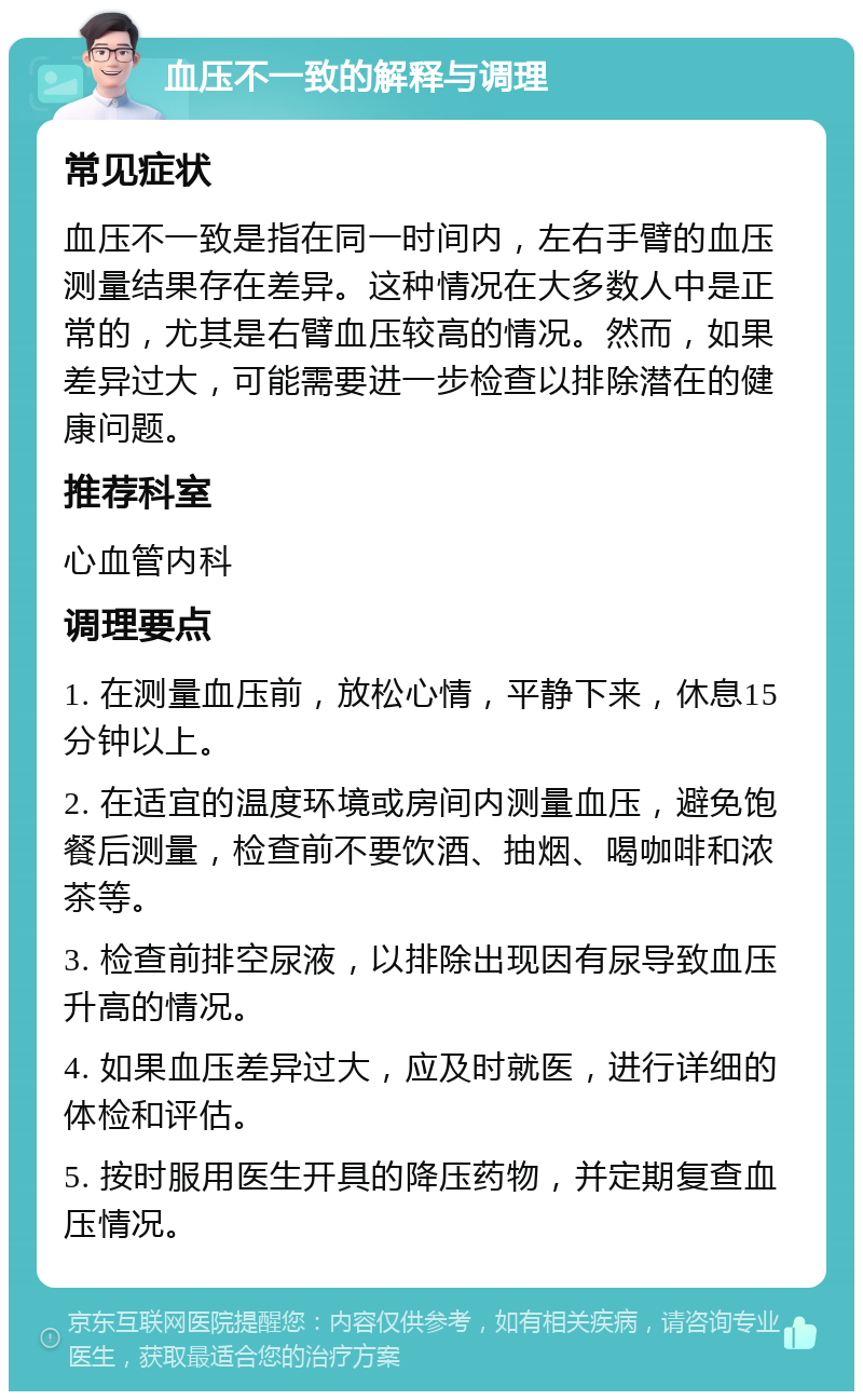 血压不一致的解释与调理 常见症状 血压不一致是指在同一时间内，左右手臂的血压测量结果存在差异。这种情况在大多数人中是正常的，尤其是右臂血压较高的情况。然而，如果差异过大，可能需要进一步检查以排除潜在的健康问题。 推荐科室 心血管内科 调理要点 1. 在测量血压前，放松心情，平静下来，休息15分钟以上。 2. 在适宜的温度环境或房间内测量血压，避免饱餐后测量，检查前不要饮酒、抽烟、喝咖啡和浓茶等。 3. 检查前排空尿液，以排除出现因有尿导致血压升高的情况。 4. 如果血压差异过大，应及时就医，进行详细的体检和评估。 5. 按时服用医生开具的降压药物，并定期复查血压情况。