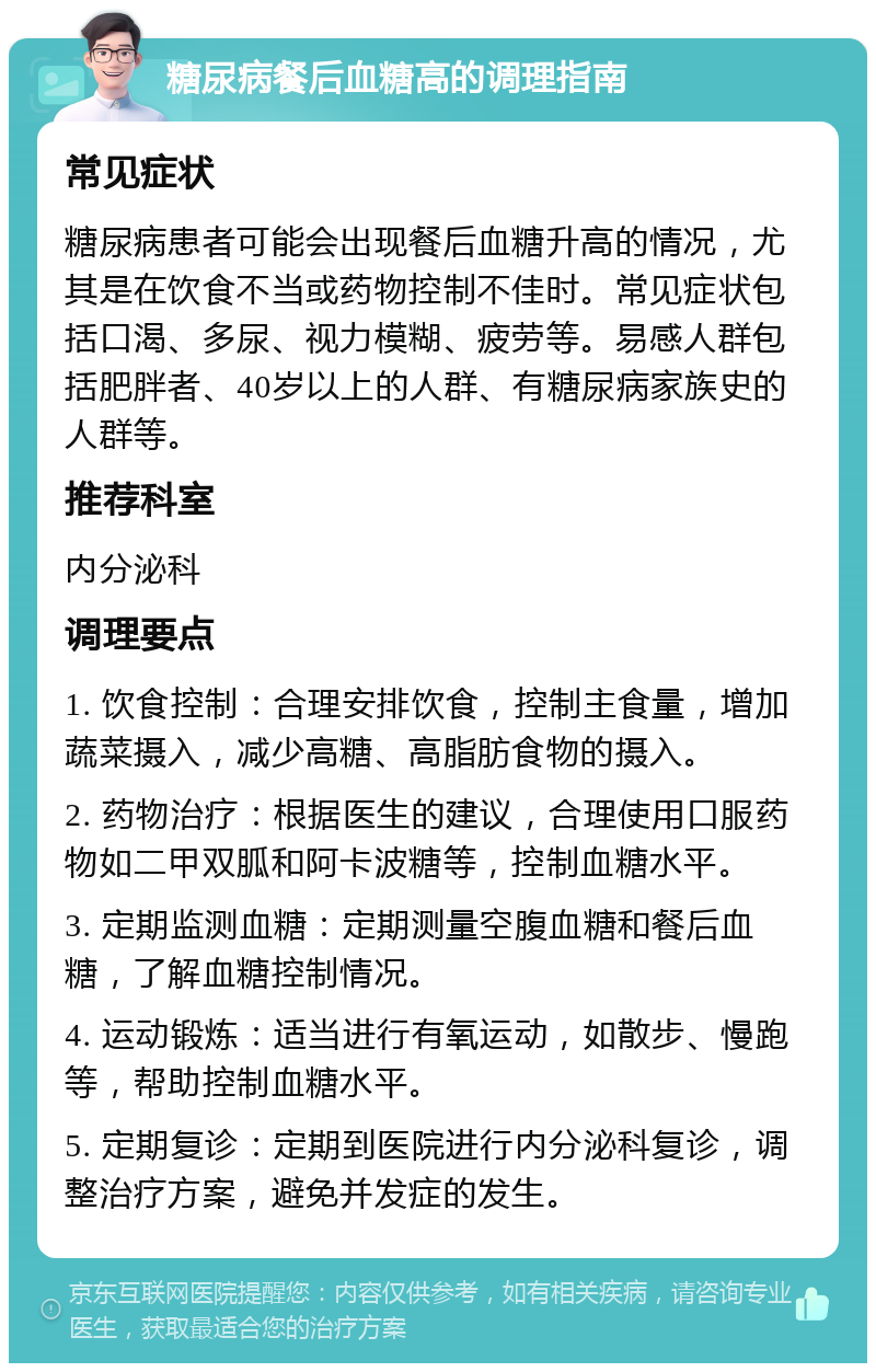 糖尿病餐后血糖高的调理指南 常见症状 糖尿病患者可能会出现餐后血糖升高的情况，尤其是在饮食不当或药物控制不佳时。常见症状包括口渴、多尿、视力模糊、疲劳等。易感人群包括肥胖者、40岁以上的人群、有糖尿病家族史的人群等。 推荐科室 内分泌科 调理要点 1. 饮食控制：合理安排饮食，控制主食量，增加蔬菜摄入，减少高糖、高脂肪食物的摄入。 2. 药物治疗：根据医生的建议，合理使用口服药物如二甲双胍和阿卡波糖等，控制血糖水平。 3. 定期监测血糖：定期测量空腹血糖和餐后血糖，了解血糖控制情况。 4. 运动锻炼：适当进行有氧运动，如散步、慢跑等，帮助控制血糖水平。 5. 定期复诊：定期到医院进行内分泌科复诊，调整治疗方案，避免并发症的发生。