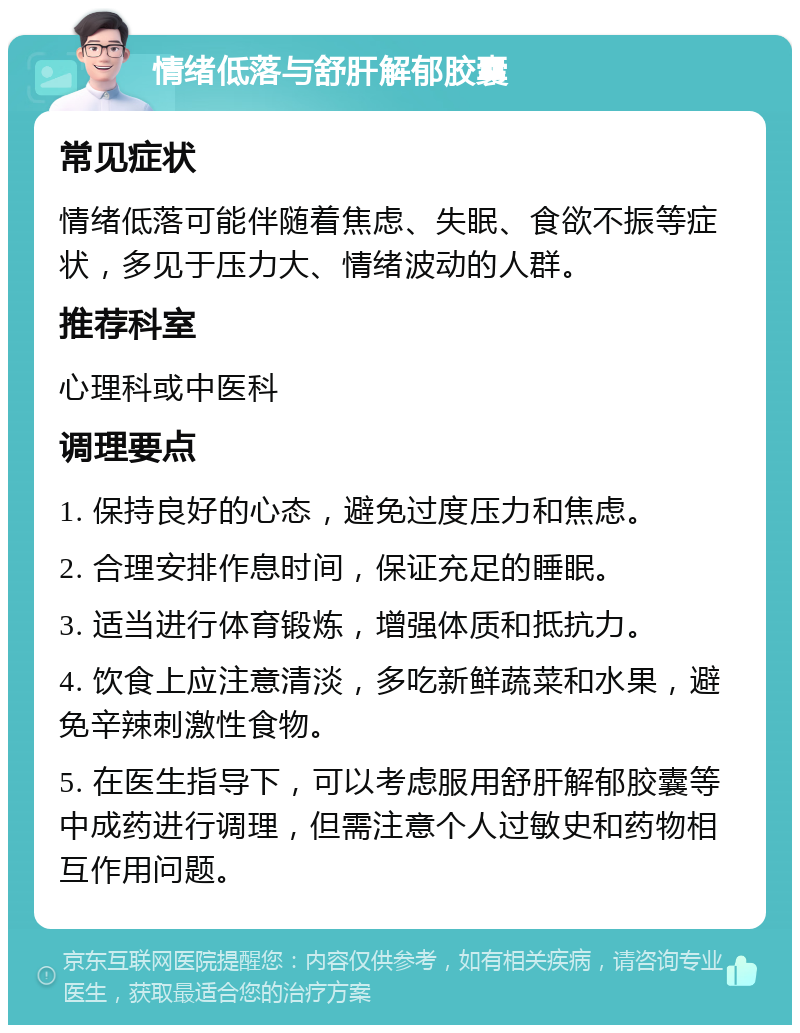 情绪低落与舒肝解郁胶囊 常见症状 情绪低落可能伴随着焦虑、失眠、食欲不振等症状，多见于压力大、情绪波动的人群。 推荐科室 心理科或中医科 调理要点 1. 保持良好的心态，避免过度压力和焦虑。 2. 合理安排作息时间，保证充足的睡眠。 3. 适当进行体育锻炼，增强体质和抵抗力。 4. 饮食上应注意清淡，多吃新鲜蔬菜和水果，避免辛辣刺激性食物。 5. 在医生指导下，可以考虑服用舒肝解郁胶囊等中成药进行调理，但需注意个人过敏史和药物相互作用问题。