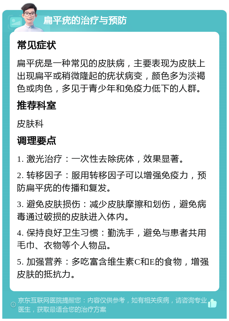 扁平疣的治疗与预防 常见症状 扁平疣是一种常见的皮肤病，主要表现为皮肤上出现扁平或稍微隆起的疣状病变，颜色多为淡褐色或肉色，多见于青少年和免疫力低下的人群。 推荐科室 皮肤科 调理要点 1. 激光治疗：一次性去除疣体，效果显著。 2. 转移因子：服用转移因子可以增强免疫力，预防扁平疣的传播和复发。 3. 避免皮肤损伤：减少皮肤摩擦和划伤，避免病毒通过破损的皮肤进入体内。 4. 保持良好卫生习惯：勤洗手，避免与患者共用毛巾、衣物等个人物品。 5. 加强营养：多吃富含维生素C和E的食物，增强皮肤的抵抗力。