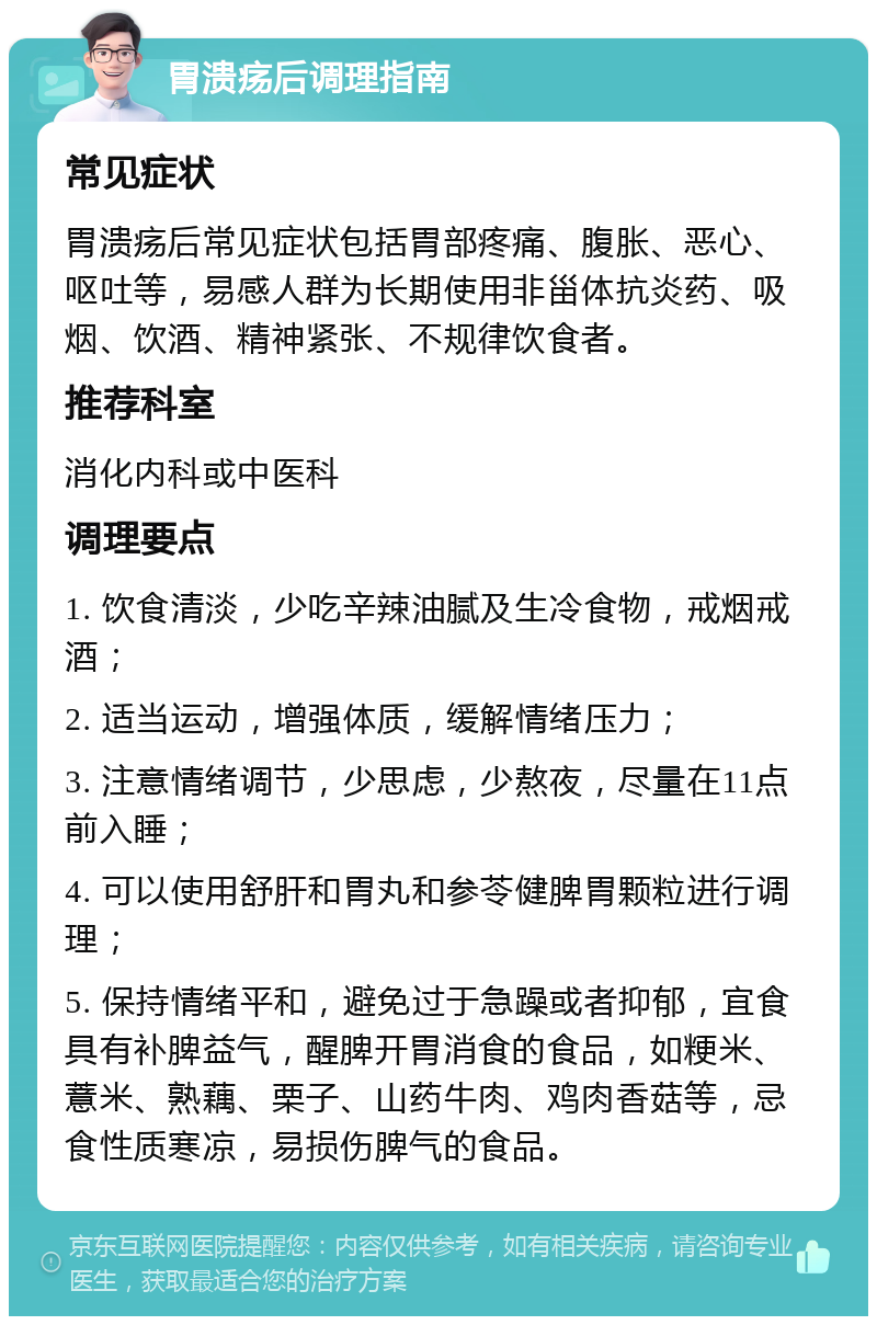 胃溃疡后调理指南 常见症状 胃溃疡后常见症状包括胃部疼痛、腹胀、恶心、呕吐等，易感人群为长期使用非甾体抗炎药、吸烟、饮酒、精神紧张、不规律饮食者。 推荐科室 消化内科或中医科 调理要点 1. 饮食清淡，少吃辛辣油腻及生冷食物，戒烟戒酒； 2. 适当运动，增强体质，缓解情绪压力； 3. 注意情绪调节，少思虑，少熬夜，尽量在11点前入睡； 4. 可以使用舒肝和胃丸和参苓健脾胃颗粒进行调理； 5. 保持情绪平和，避免过于急躁或者抑郁，宜食具有补脾益气，醒脾开胃消食的食品，如粳米、薏米、熟藕、栗子、山药牛肉、鸡肉香菇等，忌食性质寒凉，易损伤脾气的食品。