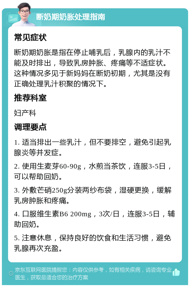 断奶期奶胀处理指南 常见症状 断奶期奶胀是指在停止哺乳后，乳腺内的乳汁不能及时排出，导致乳房肿胀、疼痛等不适症状。这种情况多见于新妈妈在断奶初期，尤其是没有正确处理乳汁积聚的情况下。 推荐科室 妇产科 调理要点 1. 适当排出一些乳汁，但不要排空，避免引起乳腺炎等并发症。 2. 使用生麦芽60-90g，水煎当茶饮，连服3-5日，可以帮助回奶。 3. 外敷芒硝250g分装两纱布袋，湿硬更换，缓解乳房肿胀和疼痛。 4. 口服维生素B6 200mg，3次/日，连服3-5日，辅助回奶。 5. 注意休息，保持良好的饮食和生活习惯，避免乳腺再次充盈。