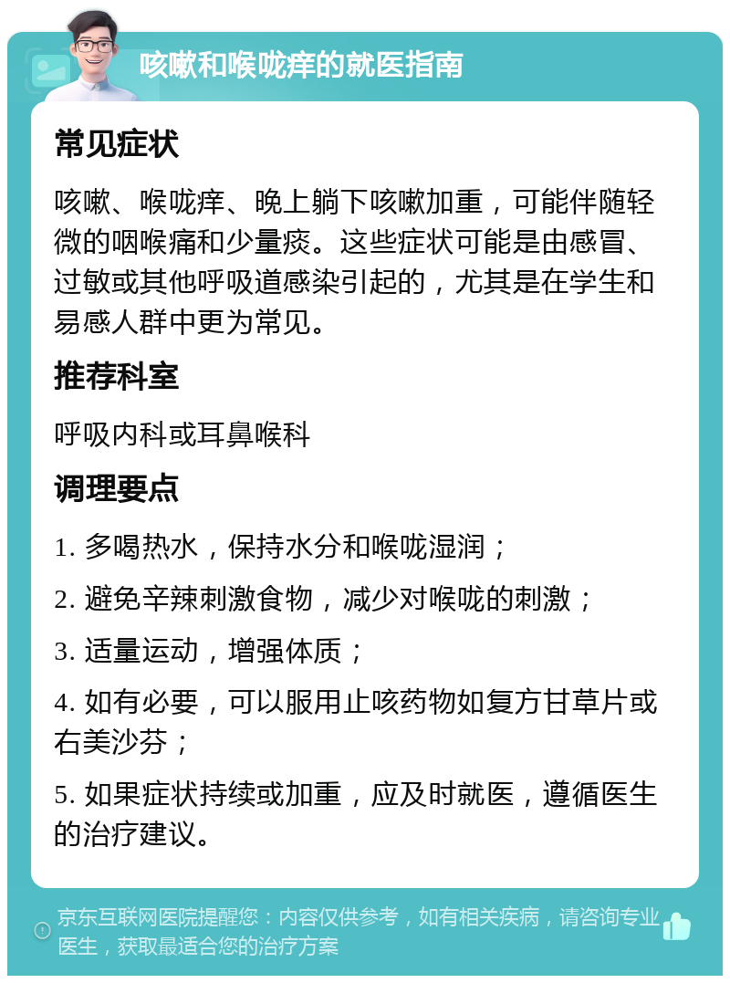 咳嗽和喉咙痒的就医指南 常见症状 咳嗽、喉咙痒、晚上躺下咳嗽加重，可能伴随轻微的咽喉痛和少量痰。这些症状可能是由感冒、过敏或其他呼吸道感染引起的，尤其是在学生和易感人群中更为常见。 推荐科室 呼吸内科或耳鼻喉科 调理要点 1. 多喝热水，保持水分和喉咙湿润； 2. 避免辛辣刺激食物，减少对喉咙的刺激； 3. 适量运动，增强体质； 4. 如有必要，可以服用止咳药物如复方甘草片或右美沙芬； 5. 如果症状持续或加重，应及时就医，遵循医生的治疗建议。