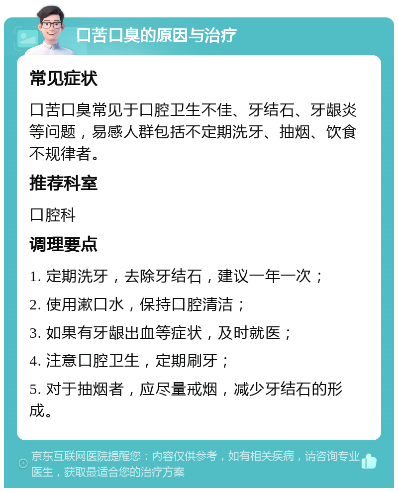 口苦口臭的原因与治疗 常见症状 口苦口臭常见于口腔卫生不佳、牙结石、牙龈炎等问题，易感人群包括不定期洗牙、抽烟、饮食不规律者。 推荐科室 口腔科 调理要点 1. 定期洗牙，去除牙结石，建议一年一次； 2. 使用漱口水，保持口腔清洁； 3. 如果有牙龈出血等症状，及时就医； 4. 注意口腔卫生，定期刷牙； 5. 对于抽烟者，应尽量戒烟，减少牙结石的形成。