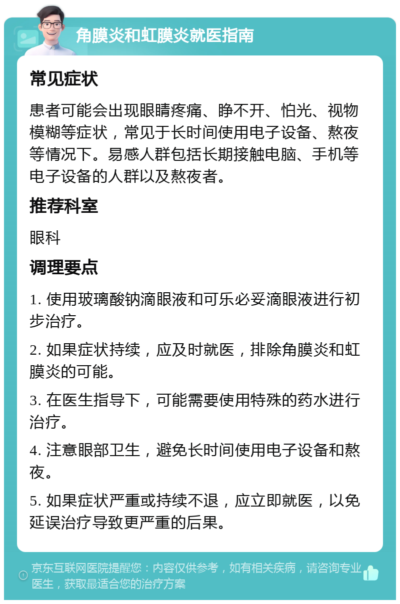 角膜炎和虹膜炎就医指南 常见症状 患者可能会出现眼睛疼痛、睁不开、怕光、视物模糊等症状，常见于长时间使用电子设备、熬夜等情况下。易感人群包括长期接触电脑、手机等电子设备的人群以及熬夜者。 推荐科室 眼科 调理要点 1. 使用玻璃酸钠滴眼液和可乐必妥滴眼液进行初步治疗。 2. 如果症状持续，应及时就医，排除角膜炎和虹膜炎的可能。 3. 在医生指导下，可能需要使用特殊的药水进行治疗。 4. 注意眼部卫生，避免长时间使用电子设备和熬夜。 5. 如果症状严重或持续不退，应立即就医，以免延误治疗导致更严重的后果。