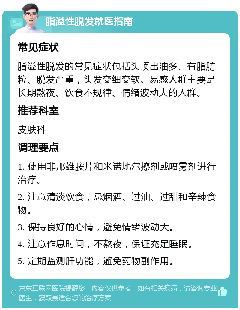 脂溢性脱发就医指南 常见症状 脂溢性脱发的常见症状包括头顶出油多、有脂肪粒、脱发严重，头发变细变软。易感人群主要是长期熬夜、饮食不规律、情绪波动大的人群。 推荐科室 皮肤科 调理要点 1. 使用非那雄胺片和米诺地尔擦剂或喷雾剂进行治疗。 2. 注意清淡饮食，忌烟酒、过油、过甜和辛辣食物。 3. 保持良好的心情，避免情绪波动大。 4. 注意作息时间，不熬夜，保证充足睡眠。 5. 定期监测肝功能，避免药物副作用。