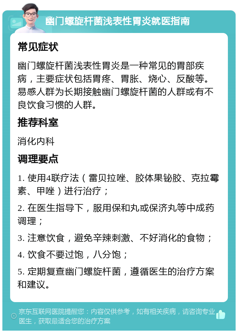 幽门螺旋杆菌浅表性胃炎就医指南 常见症状 幽门螺旋杆菌浅表性胃炎是一种常见的胃部疾病，主要症状包括胃疼、胃胀、烧心、反酸等。易感人群为长期接触幽门螺旋杆菌的人群或有不良饮食习惯的人群。 推荐科室 消化内科 调理要点 1. 使用4联疗法（雷贝拉唑、胶体果铋胶、克拉霉素、甲唑）进行治疗； 2. 在医生指导下，服用保和丸或保济丸等中成药调理； 3. 注意饮食，避免辛辣刺激、不好消化的食物； 4. 饮食不要过饱，八分饱； 5. 定期复查幽门螺旋杆菌，遵循医生的治疗方案和建议。