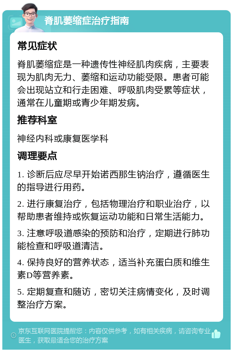 脊肌萎缩症治疗指南 常见症状 脊肌萎缩症是一种遗传性神经肌肉疾病，主要表现为肌肉无力、萎缩和运动功能受限。患者可能会出现站立和行走困难、呼吸肌肉受累等症状，通常在儿童期或青少年期发病。 推荐科室 神经内科或康复医学科 调理要点 1. 诊断后应尽早开始诺西那生钠治疗，遵循医生的指导进行用药。 2. 进行康复治疗，包括物理治疗和职业治疗，以帮助患者维持或恢复运动功能和日常生活能力。 3. 注意呼吸道感染的预防和治疗，定期进行肺功能检查和呼吸道清洁。 4. 保持良好的营养状态，适当补充蛋白质和维生素D等营养素。 5. 定期复查和随访，密切关注病情变化，及时调整治疗方案。