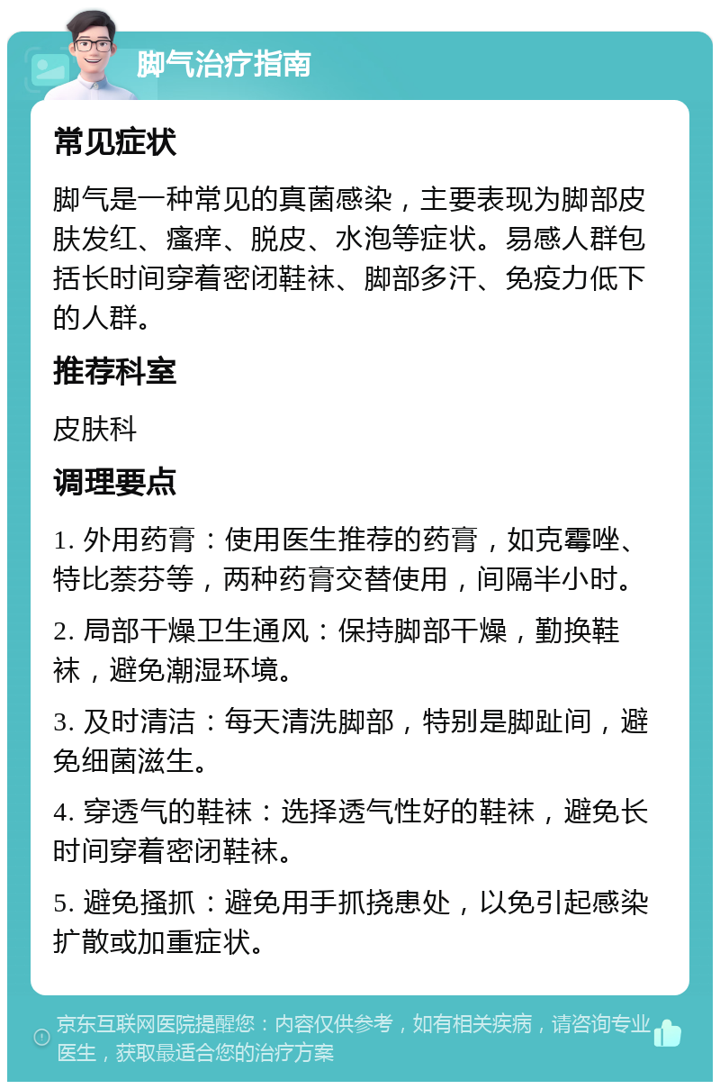 脚气治疗指南 常见症状 脚气是一种常见的真菌感染，主要表现为脚部皮肤发红、瘙痒、脱皮、水泡等症状。易感人群包括长时间穿着密闭鞋袜、脚部多汗、免疫力低下的人群。 推荐科室 皮肤科 调理要点 1. 外用药膏：使用医生推荐的药膏，如克霉唑、特比萘芬等，两种药膏交替使用，间隔半小时。 2. 局部干燥卫生通风：保持脚部干燥，勤换鞋袜，避免潮湿环境。 3. 及时清洁：每天清洗脚部，特别是脚趾间，避免细菌滋生。 4. 穿透气的鞋袜：选择透气性好的鞋袜，避免长时间穿着密闭鞋袜。 5. 避免搔抓：避免用手抓挠患处，以免引起感染扩散或加重症状。