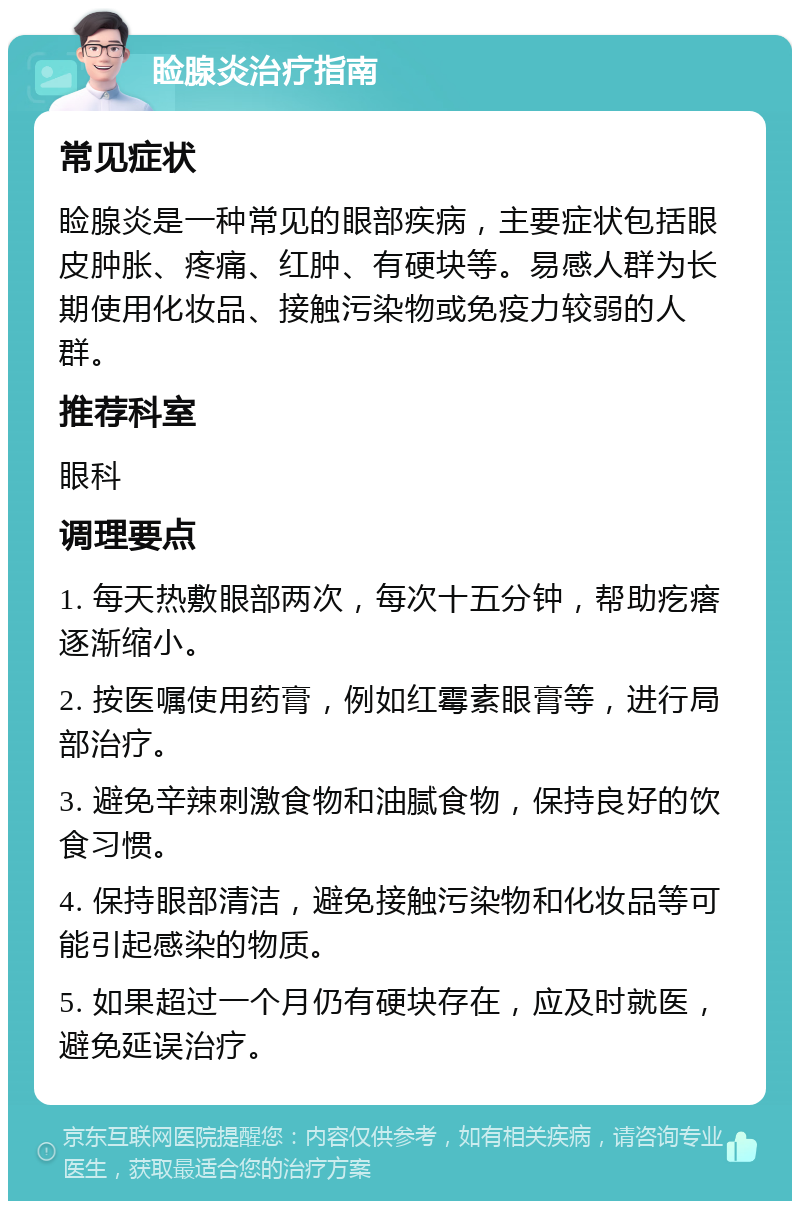 睑腺炎治疗指南 常见症状 睑腺炎是一种常见的眼部疾病，主要症状包括眼皮肿胀、疼痛、红肿、有硬块等。易感人群为长期使用化妆品、接触污染物或免疫力较弱的人群。 推荐科室 眼科 调理要点 1. 每天热敷眼部两次，每次十五分钟，帮助疙瘩逐渐缩小。 2. 按医嘱使用药膏，例如红霉素眼膏等，进行局部治疗。 3. 避免辛辣刺激食物和油腻食物，保持良好的饮食习惯。 4. 保持眼部清洁，避免接触污染物和化妆品等可能引起感染的物质。 5. 如果超过一个月仍有硬块存在，应及时就医，避免延误治疗。