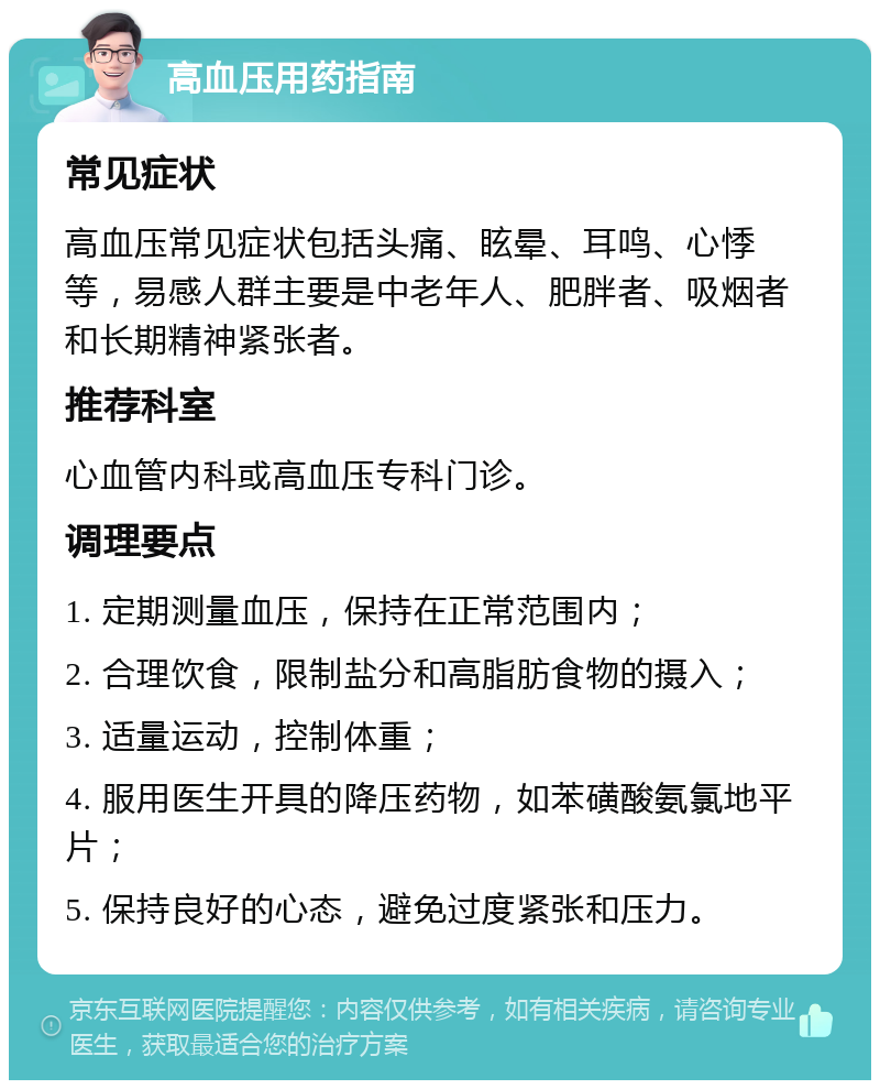 高血压用药指南 常见症状 高血压常见症状包括头痛、眩晕、耳鸣、心悸等，易感人群主要是中老年人、肥胖者、吸烟者和长期精神紧张者。 推荐科室 心血管内科或高血压专科门诊。 调理要点 1. 定期测量血压，保持在正常范围内； 2. 合理饮食，限制盐分和高脂肪食物的摄入； 3. 适量运动，控制体重； 4. 服用医生开具的降压药物，如苯磺酸氨氯地平片； 5. 保持良好的心态，避免过度紧张和压力。