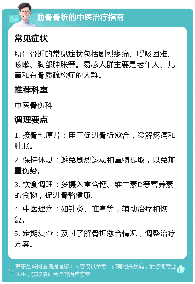 肋骨骨折的中医治疗指南 常见症状 肋骨骨折的常见症状包括剧烈疼痛、呼吸困难、咳嗽、胸部肿胀等。易感人群主要是老年人、儿童和有骨质疏松症的人群。 推荐科室 中医骨伤科 调理要点 1. 接骨七厘片：用于促进骨折愈合，缓解疼痛和肿胀。 2. 保持休息：避免剧烈运动和重物提取，以免加重伤势。 3. 饮食调理：多摄入富含钙、维生素D等营养素的食物，促进骨骼健康。 4. 中医理疗：如针灸、推拿等，辅助治疗和恢复。 5. 定期复查：及时了解骨折愈合情况，调整治疗方案。