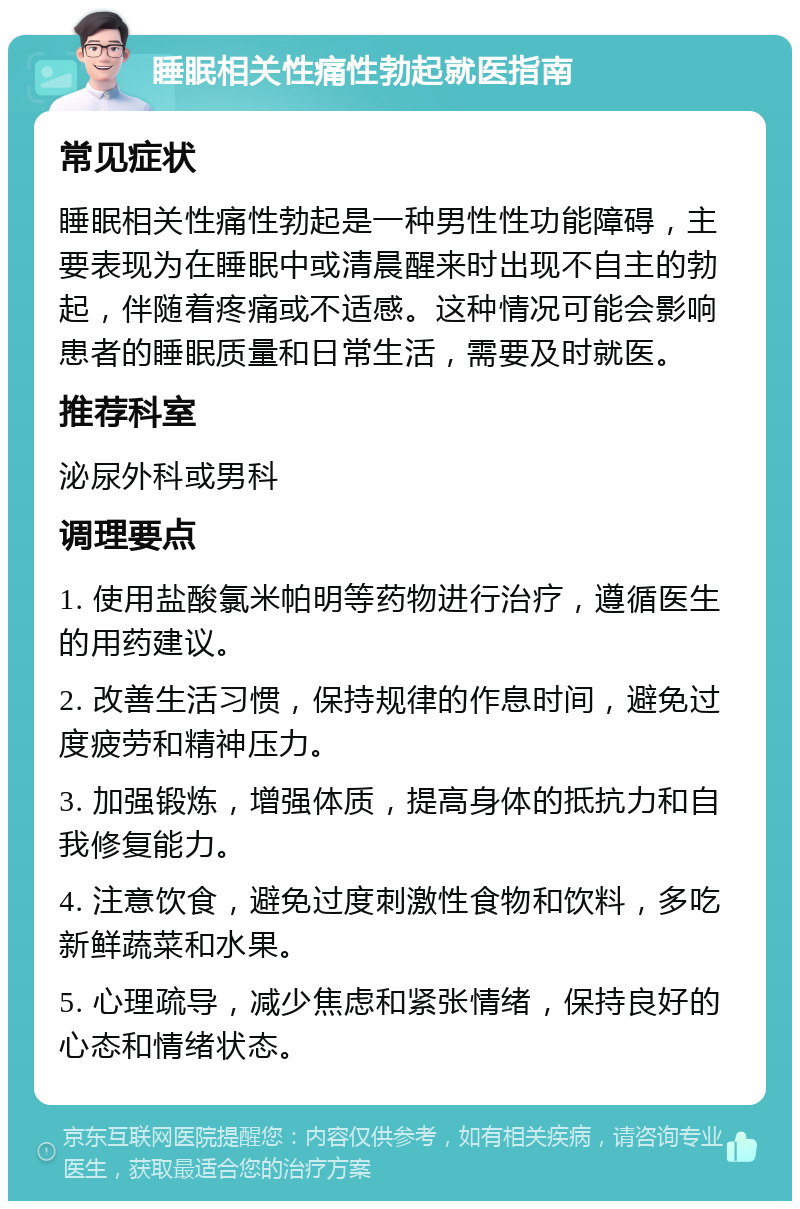 睡眠相关性痛性勃起就医指南 常见症状 睡眠相关性痛性勃起是一种男性性功能障碍，主要表现为在睡眠中或清晨醒来时出现不自主的勃起，伴随着疼痛或不适感。这种情况可能会影响患者的睡眠质量和日常生活，需要及时就医。 推荐科室 泌尿外科或男科 调理要点 1. 使用盐酸氯米帕明等药物进行治疗，遵循医生的用药建议。 2. 改善生活习惯，保持规律的作息时间，避免过度疲劳和精神压力。 3. 加强锻炼，增强体质，提高身体的抵抗力和自我修复能力。 4. 注意饮食，避免过度刺激性食物和饮料，多吃新鲜蔬菜和水果。 5. 心理疏导，减少焦虑和紧张情绪，保持良好的心态和情绪状态。