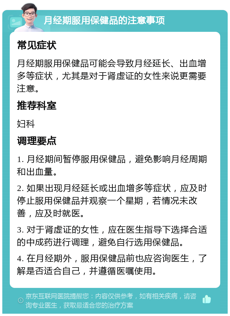 月经期服用保健品的注意事项 常见症状 月经期服用保健品可能会导致月经延长、出血增多等症状，尤其是对于肾虚证的女性来说更需要注意。 推荐科室 妇科 调理要点 1. 月经期间暂停服用保健品，避免影响月经周期和出血量。 2. 如果出现月经延长或出血增多等症状，应及时停止服用保健品并观察一个星期，若情况未改善，应及时就医。 3. 对于肾虚证的女性，应在医生指导下选择合适的中成药进行调理，避免自行选用保健品。 4. 在月经期外，服用保健品前也应咨询医生，了解是否适合自己，并遵循医嘱使用。