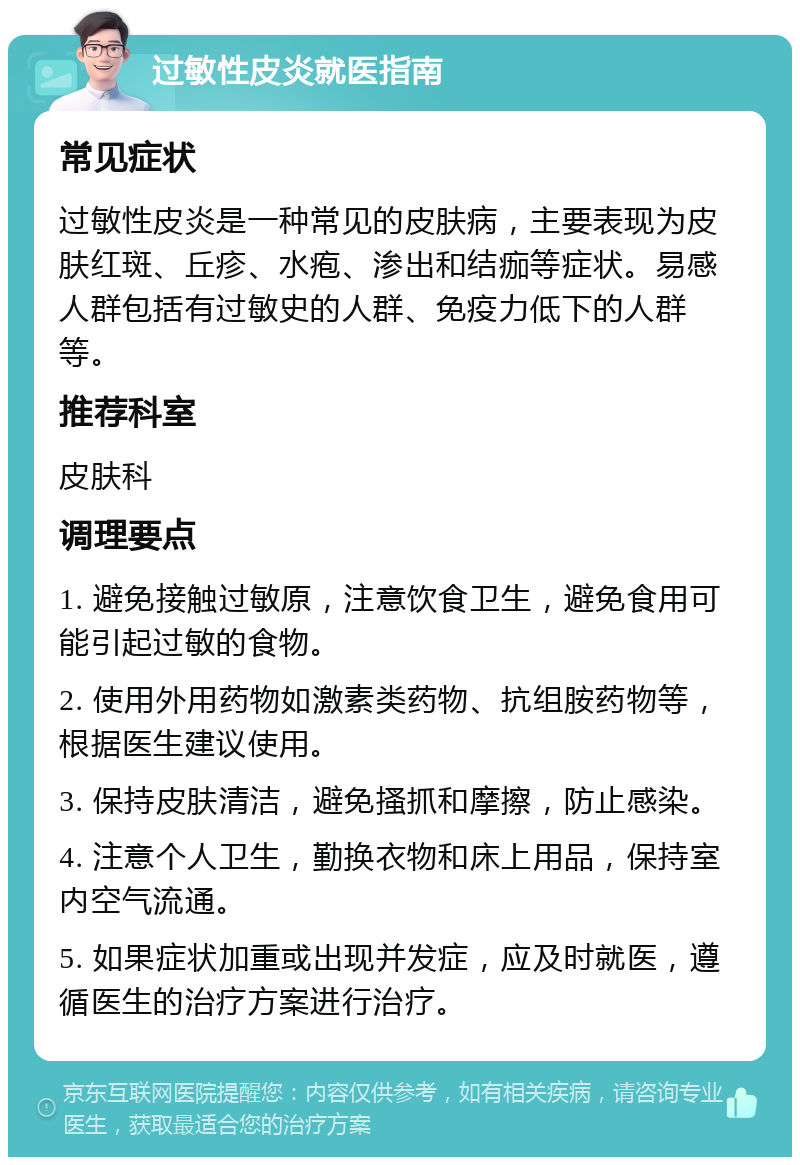 过敏性皮炎就医指南 常见症状 过敏性皮炎是一种常见的皮肤病，主要表现为皮肤红斑、丘疹、水疱、渗出和结痂等症状。易感人群包括有过敏史的人群、免疫力低下的人群等。 推荐科室 皮肤科 调理要点 1. 避免接触过敏原，注意饮食卫生，避免食用可能引起过敏的食物。 2. 使用外用药物如激素类药物、抗组胺药物等，根据医生建议使用。 3. 保持皮肤清洁，避免搔抓和摩擦，防止感染。 4. 注意个人卫生，勤换衣物和床上用品，保持室内空气流通。 5. 如果症状加重或出现并发症，应及时就医，遵循医生的治疗方案进行治疗。