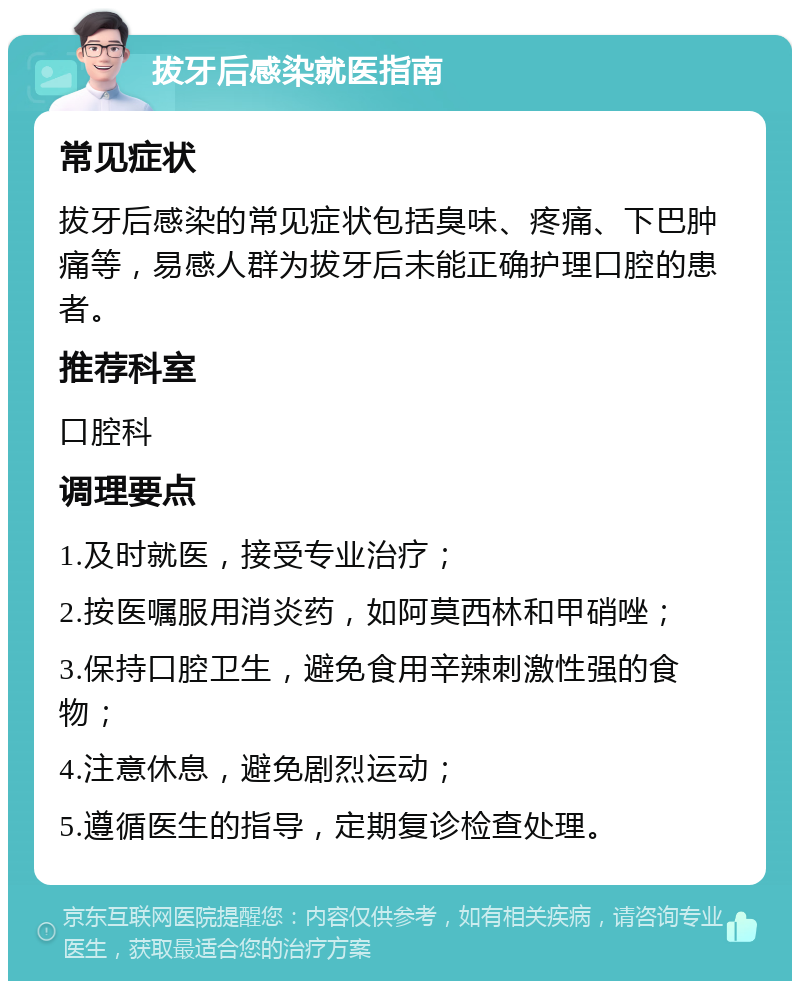 拔牙后感染就医指南 常见症状 拔牙后感染的常见症状包括臭味、疼痛、下巴肿痛等，易感人群为拔牙后未能正确护理口腔的患者。 推荐科室 口腔科 调理要点 1.及时就医，接受专业治疗； 2.按医嘱服用消炎药，如阿莫西林和甲硝唑； 3.保持口腔卫生，避免食用辛辣刺激性强的食物； 4.注意休息，避免剧烈运动； 5.遵循医生的指导，定期复诊检查处理。