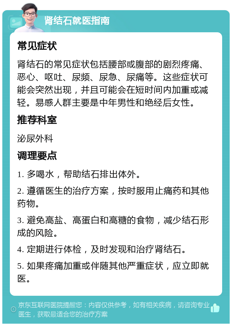 肾结石就医指南 常见症状 肾结石的常见症状包括腰部或腹部的剧烈疼痛、恶心、呕吐、尿频、尿急、尿痛等。这些症状可能会突然出现，并且可能会在短时间内加重或减轻。易感人群主要是中年男性和绝经后女性。 推荐科室 泌尿外科 调理要点 1. 多喝水，帮助结石排出体外。 2. 遵循医生的治疗方案，按时服用止痛药和其他药物。 3. 避免高盐、高蛋白和高糖的食物，减少结石形成的风险。 4. 定期进行体检，及时发现和治疗肾结石。 5. 如果疼痛加重或伴随其他严重症状，应立即就医。