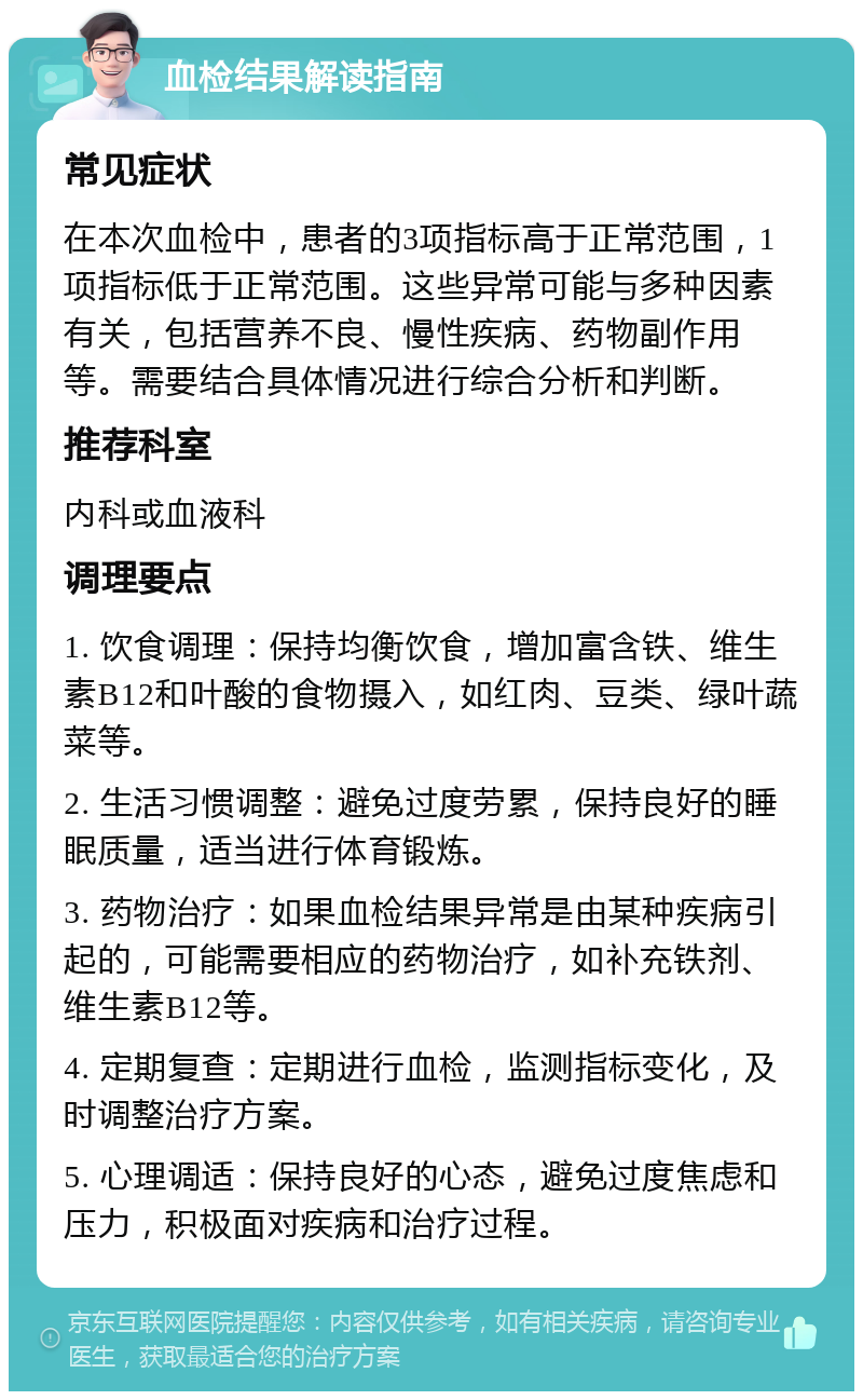 血检结果解读指南 常见症状 在本次血检中，患者的3项指标高于正常范围，1项指标低于正常范围。这些异常可能与多种因素有关，包括营养不良、慢性疾病、药物副作用等。需要结合具体情况进行综合分析和判断。 推荐科室 内科或血液科 调理要点 1. 饮食调理：保持均衡饮食，增加富含铁、维生素B12和叶酸的食物摄入，如红肉、豆类、绿叶蔬菜等。 2. 生活习惯调整：避免过度劳累，保持良好的睡眠质量，适当进行体育锻炼。 3. 药物治疗：如果血检结果异常是由某种疾病引起的，可能需要相应的药物治疗，如补充铁剂、维生素B12等。 4. 定期复查：定期进行血检，监测指标变化，及时调整治疗方案。 5. 心理调适：保持良好的心态，避免过度焦虑和压力，积极面对疾病和治疗过程。