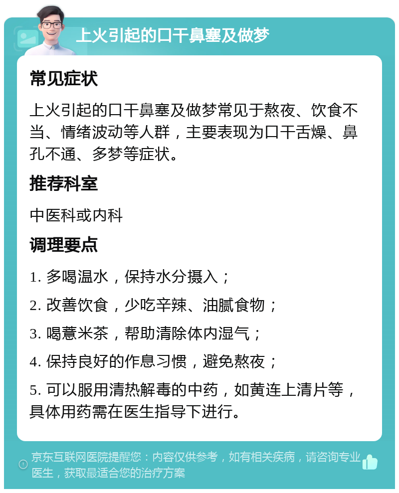 上火引起的口干鼻塞及做梦 常见症状 上火引起的口干鼻塞及做梦常见于熬夜、饮食不当、情绪波动等人群，主要表现为口干舌燥、鼻孔不通、多梦等症状。 推荐科室 中医科或内科 调理要点 1. 多喝温水，保持水分摄入； 2. 改善饮食，少吃辛辣、油腻食物； 3. 喝薏米茶，帮助清除体内湿气； 4. 保持良好的作息习惯，避免熬夜； 5. 可以服用清热解毒的中药，如黄连上清片等，具体用药需在医生指导下进行。