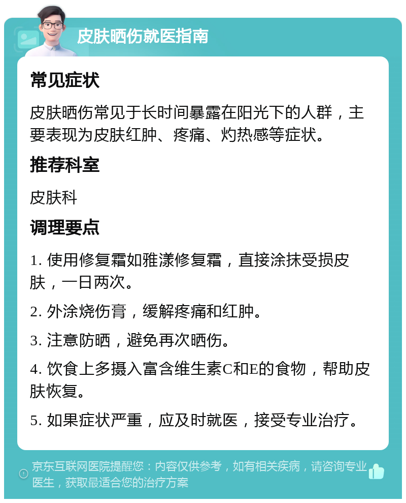 皮肤晒伤就医指南 常见症状 皮肤晒伤常见于长时间暴露在阳光下的人群，主要表现为皮肤红肿、疼痛、灼热感等症状。 推荐科室 皮肤科 调理要点 1. 使用修复霜如雅漾修复霜，直接涂抹受损皮肤，一日两次。 2. 外涂烧伤膏，缓解疼痛和红肿。 3. 注意防晒，避免再次晒伤。 4. 饮食上多摄入富含维生素C和E的食物，帮助皮肤恢复。 5. 如果症状严重，应及时就医，接受专业治疗。