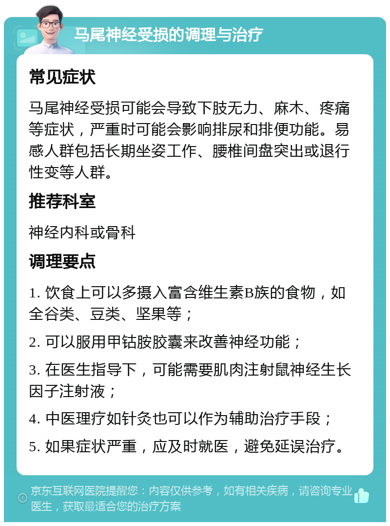 马尾神经受损的调理与治疗 常见症状 马尾神经受损可能会导致下肢无力、麻木、疼痛等症状，严重时可能会影响排尿和排便功能。易感人群包括长期坐姿工作、腰椎间盘突出或退行性变等人群。 推荐科室 神经内科或骨科 调理要点 1. 饮食上可以多摄入富含维生素B族的食物，如全谷类、豆类、坚果等； 2. 可以服用甲钴胺胶囊来改善神经功能； 3. 在医生指导下，可能需要肌肉注射鼠神经生长因子注射液； 4. 中医理疗如针灸也可以作为辅助治疗手段； 5. 如果症状严重，应及时就医，避免延误治疗。