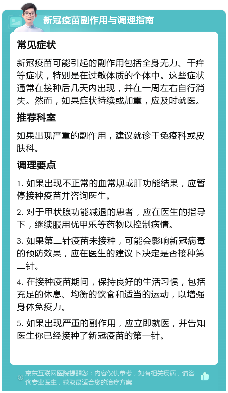 新冠疫苗副作用与调理指南 常见症状 新冠疫苗可能引起的副作用包括全身无力、干痒等症状，特别是在过敏体质的个体中。这些症状通常在接种后几天内出现，并在一周左右自行消失。然而，如果症状持续或加重，应及时就医。 推荐科室 如果出现严重的副作用，建议就诊于免疫科或皮肤科。 调理要点 1. 如果出现不正常的血常规或肝功能结果，应暂停接种疫苗并咨询医生。 2. 对于甲状腺功能减退的患者，应在医生的指导下，继续服用优甲乐等药物以控制病情。 3. 如果第二针疫苗未接种，可能会影响新冠病毒的预防效果，应在医生的建议下决定是否接种第二针。 4. 在接种疫苗期间，保持良好的生活习惯，包括充足的休息、均衡的饮食和适当的运动，以增强身体免疫力。 5. 如果出现严重的副作用，应立即就医，并告知医生你已经接种了新冠疫苗的第一针。