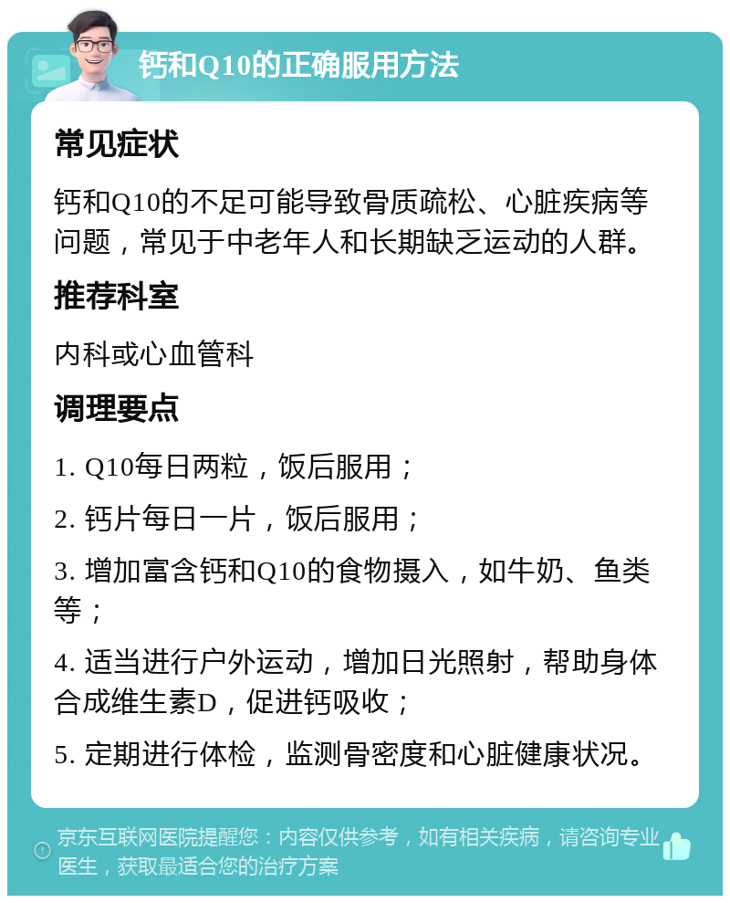 钙和Q10的正确服用方法 常见症状 钙和Q10的不足可能导致骨质疏松、心脏疾病等问题，常见于中老年人和长期缺乏运动的人群。 推荐科室 内科或心血管科 调理要点 1. Q10每日两粒，饭后服用； 2. 钙片每日一片，饭后服用； 3. 增加富含钙和Q10的食物摄入，如牛奶、鱼类等； 4. 适当进行户外运动，增加日光照射，帮助身体合成维生素D，促进钙吸收； 5. 定期进行体检，监测骨密度和心脏健康状况。