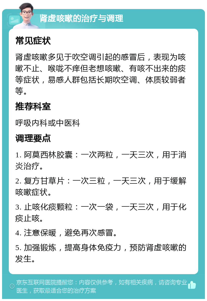 肾虚咳嗽的治疗与调理 常见症状 肾虚咳嗽多见于吹空调引起的感冒后，表现为咳嗽不止、喉咙不痒但老想咳嗽、有咳不出来的痰等症状，易感人群包括长期吹空调、体质较弱者等。 推荐科室 呼吸内科或中医科 调理要点 1. 阿莫西林胶囊：一次两粒，一天三次，用于消炎治疗。 2. 复方甘草片：一次三粒，一天三次，用于缓解咳嗽症状。 3. 止咳化痰颗粒：一次一袋，一天三次，用于化痰止咳。 4. 注意保暖，避免再次感冒。 5. 加强锻炼，提高身体免疫力，预防肾虚咳嗽的发生。