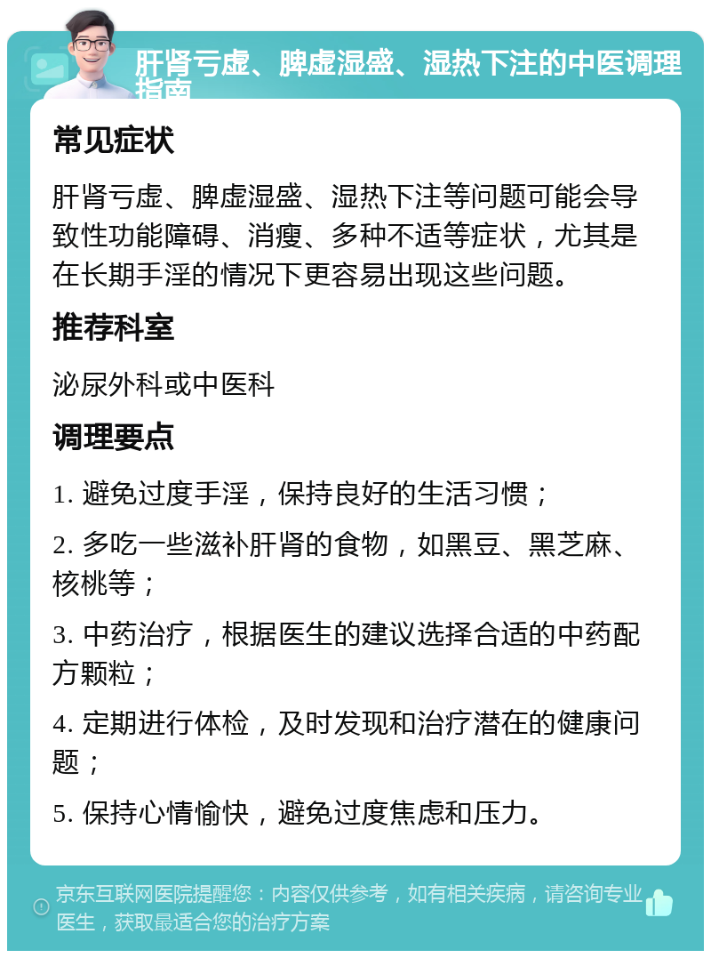 肝肾亏虚、脾虚湿盛、湿热下注的中医调理指南 常见症状 肝肾亏虚、脾虚湿盛、湿热下注等问题可能会导致性功能障碍、消瘦、多种不适等症状，尤其是在长期手淫的情况下更容易出现这些问题。 推荐科室 泌尿外科或中医科 调理要点 1. 避免过度手淫，保持良好的生活习惯； 2. 多吃一些滋补肝肾的食物，如黑豆、黑芝麻、核桃等； 3. 中药治疗，根据医生的建议选择合适的中药配方颗粒； 4. 定期进行体检，及时发现和治疗潜在的健康问题； 5. 保持心情愉快，避免过度焦虑和压力。