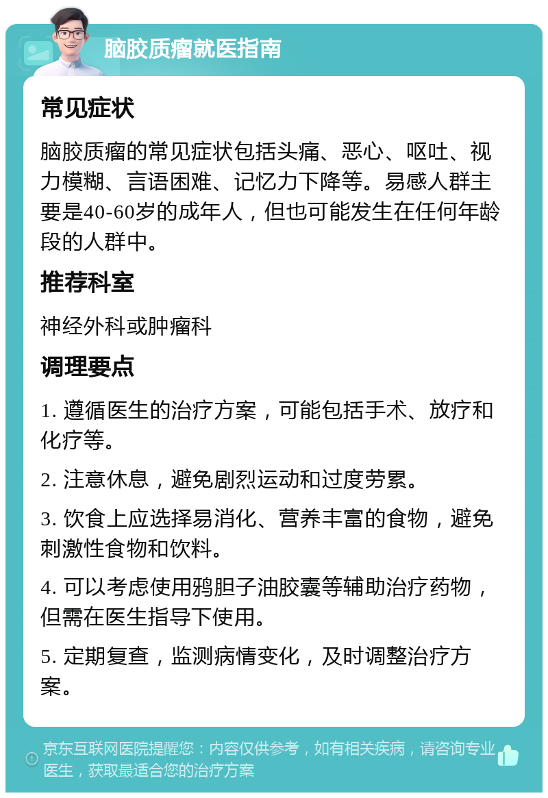 脑胶质瘤就医指南 常见症状 脑胶质瘤的常见症状包括头痛、恶心、呕吐、视力模糊、言语困难、记忆力下降等。易感人群主要是40-60岁的成年人，但也可能发生在任何年龄段的人群中。 推荐科室 神经外科或肿瘤科 调理要点 1. 遵循医生的治疗方案，可能包括手术、放疗和化疗等。 2. 注意休息，避免剧烈运动和过度劳累。 3. 饮食上应选择易消化、营养丰富的食物，避免刺激性食物和饮料。 4. 可以考虑使用鸦胆子油胶囊等辅助治疗药物，但需在医生指导下使用。 5. 定期复查，监测病情变化，及时调整治疗方案。