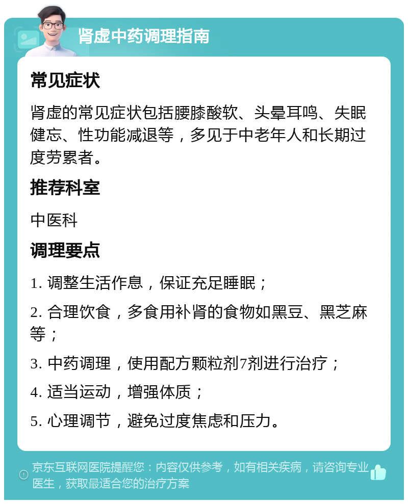 肾虚中药调理指南 常见症状 肾虚的常见症状包括腰膝酸软、头晕耳鸣、失眠健忘、性功能减退等，多见于中老年人和长期过度劳累者。 推荐科室 中医科 调理要点 1. 调整生活作息，保证充足睡眠； 2. 合理饮食，多食用补肾的食物如黑豆、黑芝麻等； 3. 中药调理，使用配方颗粒剂7剂进行治疗； 4. 适当运动，增强体质； 5. 心理调节，避免过度焦虑和压力。