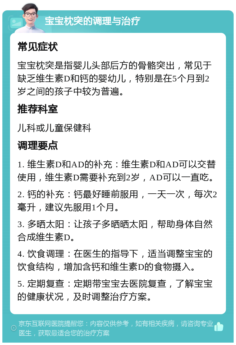 宝宝枕突的调理与治疗 常见症状 宝宝枕突是指婴儿头部后方的骨骼突出，常见于缺乏维生素D和钙的婴幼儿，特别是在5个月到2岁之间的孩子中较为普遍。 推荐科室 儿科或儿童保健科 调理要点 1. 维生素D和AD的补充：维生素D和AD可以交替使用，维生素D需要补充到2岁，AD可以一直吃。 2. 钙的补充：钙最好睡前服用，一天一次，每次2毫升，建议先服用1个月。 3. 多晒太阳：让孩子多晒晒太阳，帮助身体自然合成维生素D。 4. 饮食调理：在医生的指导下，适当调整宝宝的饮食结构，增加含钙和维生素D的食物摄入。 5. 定期复查：定期带宝宝去医院复查，了解宝宝的健康状况，及时调整治疗方案。