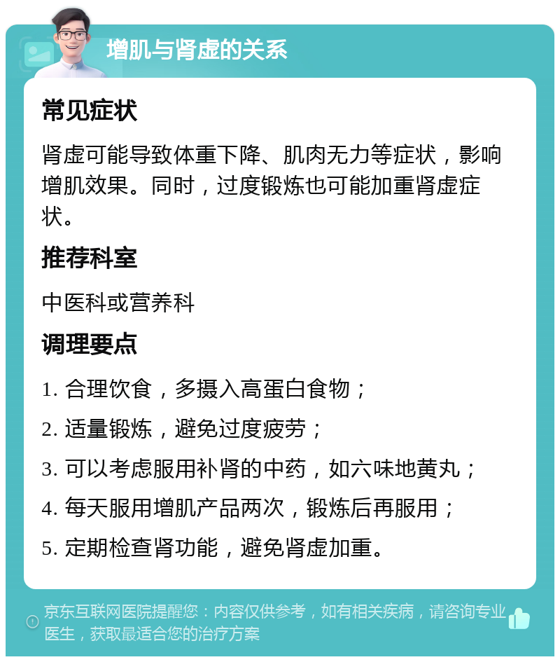 增肌与肾虚的关系 常见症状 肾虚可能导致体重下降、肌肉无力等症状，影响增肌效果。同时，过度锻炼也可能加重肾虚症状。 推荐科室 中医科或营养科 调理要点 1. 合理饮食，多摄入高蛋白食物； 2. 适量锻炼，避免过度疲劳； 3. 可以考虑服用补肾的中药，如六味地黄丸； 4. 每天服用增肌产品两次，锻炼后再服用； 5. 定期检查肾功能，避免肾虚加重。