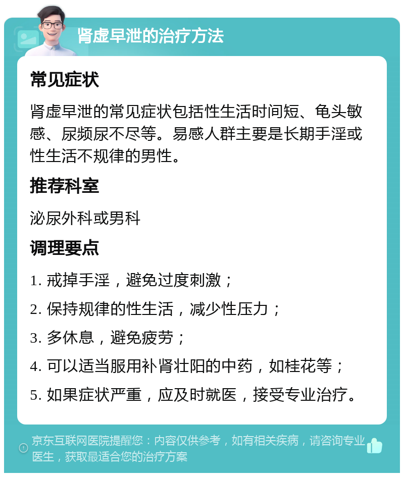 肾虚早泄的治疗方法 常见症状 肾虚早泄的常见症状包括性生活时间短、龟头敏感、尿频尿不尽等。易感人群主要是长期手淫或性生活不规律的男性。 推荐科室 泌尿外科或男科 调理要点 1. 戒掉手淫，避免过度刺激； 2. 保持规律的性生活，减少性压力； 3. 多休息，避免疲劳； 4. 可以适当服用补肾壮阳的中药，如桂花等； 5. 如果症状严重，应及时就医，接受专业治疗。