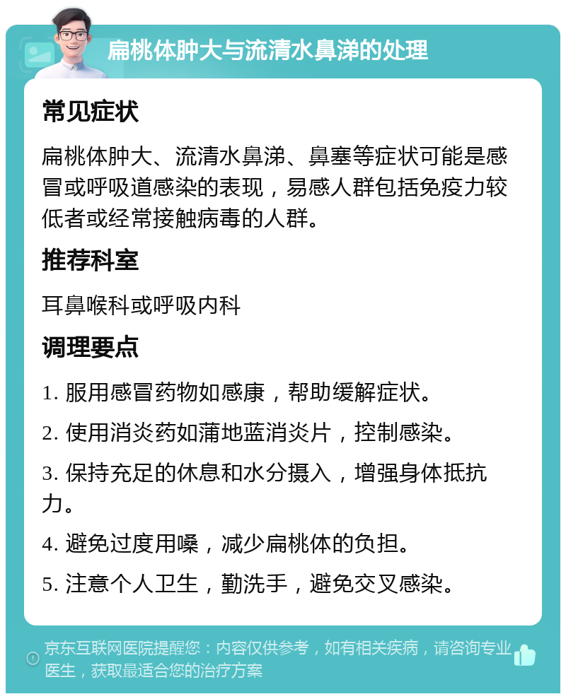 扁桃体肿大与流清水鼻涕的处理 常见症状 扁桃体肿大、流清水鼻涕、鼻塞等症状可能是感冒或呼吸道感染的表现，易感人群包括免疫力较低者或经常接触病毒的人群。 推荐科室 耳鼻喉科或呼吸内科 调理要点 1. 服用感冒药物如感康，帮助缓解症状。 2. 使用消炎药如蒲地蓝消炎片，控制感染。 3. 保持充足的休息和水分摄入，增强身体抵抗力。 4. 避免过度用嗓，减少扁桃体的负担。 5. 注意个人卫生，勤洗手，避免交叉感染。