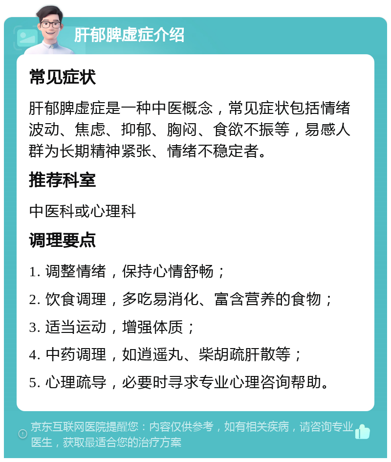 肝郁脾虚症介绍 常见症状 肝郁脾虚症是一种中医概念，常见症状包括情绪波动、焦虑、抑郁、胸闷、食欲不振等，易感人群为长期精神紧张、情绪不稳定者。 推荐科室 中医科或心理科 调理要点 1. 调整情绪，保持心情舒畅； 2. 饮食调理，多吃易消化、富含营养的食物； 3. 适当运动，增强体质； 4. 中药调理，如逍遥丸、柴胡疏肝散等； 5. 心理疏导，必要时寻求专业心理咨询帮助。