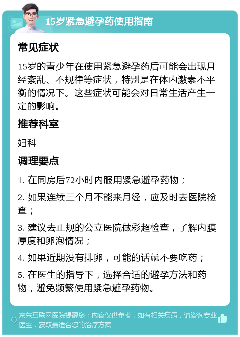 15岁紧急避孕药使用指南 常见症状 15岁的青少年在使用紧急避孕药后可能会出现月经紊乱、不规律等症状，特别是在体内激素不平衡的情况下。这些症状可能会对日常生活产生一定的影响。 推荐科室 妇科 调理要点 1. 在同房后72小时内服用紧急避孕药物； 2. 如果连续三个月不能来月经，应及时去医院检查； 3. 建议去正规的公立医院做彩超检查，了解内膜厚度和卵泡情况； 4. 如果近期没有排卵，可能的话就不要吃药； 5. 在医生的指导下，选择合适的避孕方法和药物，避免频繁使用紧急避孕药物。